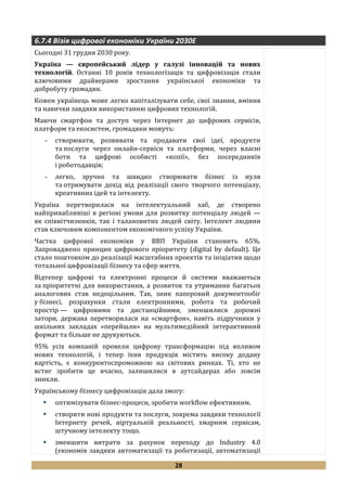 28
6.7.4 Візія цифрової економіки України 2030Е
Сьогодні 31 грудня 2030 року.
Україна — європейський лідер у галузі інновацій та нових
технологій. Останні 10 років технологізація та цифровізація стали
ключовими драйверами зростання української економіки та
добробуту громадян.
Кожен українець може легко капіталізувати себе, свої знання, вміння
та навички завдяки використанню цифрових технологій.
Маючи смартфон та доступ через Інтернет до цифрових сервісів,
платформ та екосистем, громадяни можуть:
- створювати, розвивати та продавати свої ідеї, продукти
та послуги через онлайн-сервіси та платформи, через власні
боти та цифрові особисті «копії», без посередників
і роботодавців;
- легко, зручно та швидко створювати бізнес із нуля
та отримувати дохід від реалізації свого творчого потенціалу,
креативних ідей та інтелекту.
Україна перетворилася на інтелектуальний хаб, де створено
найпривабливіші в регіоні умови для розвитку потенціалу людей —
як співвітчизників, так і талановитих людей світу. Інтелект людини
став ключовим компонентом економічного успіху України.
Частка цифрової економіки у ВВП України становить 65%.
Запроваджено принцип цифрового пріоритету (digital by default). Це
стало поштовхом до реалізації масштабних проектів та ініціатив щодо
тотальної цифровізації бізнесу та сфер життя.
Відтепер цифрові та електронні процеси й системи вважаються
за пріоритетні для використання, а розвиток та утримання багатьох
аналогових став недоцільним. Так, зник паперовий документообіг
у бізнесі, розрахунки стали електронними, робота та робочий
простір — цифровими та дистанційними, зменшилися дорожні
затори, держава перетворилася на «смартфон», навіть підручники у
шкільних закладах «перейшли» на мультимедійний інтерактивний
формат та більше не друкуються.
95% усіх компаній провели цифрову трансформацію під впливом
нових технологій, і тепер їхня продукція містить високу додану
вартість, є конкурентоспроможною на світових ринках. Ті, хто не
встиг зробити це вчасно, залишилися в аутсайдерах або зовсім
зникли.
Українському бізнесу цифровізація дала змогу:
 оптимізувати бізнес-процеси, зробити workflow ефективним.
 створити нові продукти та послуги, зокрема завдяки технології
Інтернету речей, віртуальній реальності, хмарним сервісам,
штучному інтелекту тощо.
 зменшити витрати за рахунок переходу до Industry 4.0
(економія завдяки автоматизації та роботизації, автоматизації
 