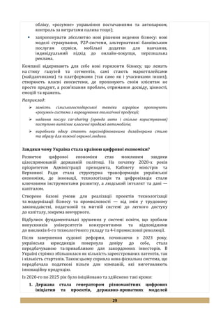 29
обліку, «розумне» управління постачаннями та автопарком,
контроль за витратами палива тощо);
 запропонувати абсолютно нові рішення ведення бізнесу: нові
моделі страхування, Р2Р-системи, альтернативні банківським
послугам сервіси, мобільні додатки для навчання,
індивідуальний підхід до онлайн-покупця, персональна
реклама.
Компанії відкривають для себе нові горизонти бізнесу, що лежать
на стику галузей та сегментів, самі стають маркетплейсами
(майданчиками) та платформами (так само як і учасниками інших),
створюють власні екосистеми, де пропонують своїм клієнтам не
просто продукт, а розв’язання проблем, отримання досвіду, цінності,
емоцій та вражень.
Наприклад:
 замість сільськогосподарської техніки аграріям пропонують
«розумні» системи з вирощування екологічної продукції;
 надання послуг car-sharing (оренда авто і спільне користування)
поступово витісняє класичні продажі автомобілів;
 виробники одягу стають персоніфікованими дизайнерами стилю
та образу для кожної окремої людини.
Завдяки чому Україна стала країною цифрової економіки?
Розвиток цифрової економіки став можливим завдяки
цілеспрямованій державній політиці. На початку 2020-х років
пріоритетом Адміністрації президента, Кабінету міністрів та
Верховної Ради стала структурна трансформація української
економіки, де інновації, технологізація та цифровізація стали
ключовими інструментами розвитку, а людський інтелект та дані —
капіталом.
Створено базові умови для реалізації проектів технологізації
та модернізації бізнесу та промисловості — від змін у трудовому
законодавстві, податковій та митній системі до легкого доступу
до капіталу, зокрема венчурного.
Відбулися фундаментальні зрушення у системі освіти, що зробили
випускників університетів конкурентними та відповідними
до викликів 6-го технологічного укладу та 4-ї промислової революції.
Після завершення судової реформи, починаючи з 2023 року,
українська юрисдикція повернула довіру до себе, стала
передбачуваною та привабливою для закордонних інвесторів. В
Україні стрімко збільшилася як кількість зареєстрованих патентів, так
і кількість стартапів. Також цьому сприяла нова фіскальна система, що
передбачала податкові пільги для компаній, які виготовляють
інноваційну продукцію.
Із 2020-го по 2025 рік було ініційовано та здійснено такі кроки:
1. Держава стала генератором різноманітних цифрових
ініціатив та проектів, державно-приватних моделей
 