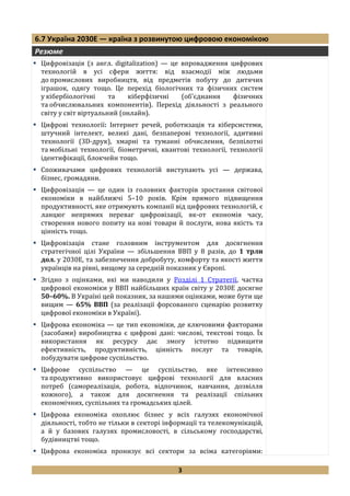 3
6.7 Україна 2030Е — країна з розвинутою цифровою економікою
Резюме
 Цифровізація (з англ. digitalization) — це впровадження цифрових
технологій в усі сфери життя: від взаємодії між людьми
до промислових виробництв, від предметів побуту до дитячих
іграшок, одягу тощо. Це перехід біологічних та фізичних систем
у кібербіологічні та кіберфізичні (об'єднання фізичних
та обчислювальних компонентів). Перехід діяльності з реального
світу у світ віртуальний (онлайн).
 Цифрові технології: Інтернет речей, роботизація та кіберсистеми,
штучний інтелект, великі дані, безпаперові технології, адитивні
технології (3D-друк), хмарні та туманні обчислення, безпілотні
та мобільні технології, біометричні, квантові технології, технології
ідентифікації, блокчейн тощо.
 Споживачами цифрових технологій виступають усі — держава,
бізнес, громадяни.
 Цифровізація — це один із головних факторів зростання світової
економіки в найближчі 5–10 років. Крім прямого підвищення
продуктивності, яке отримують компанії від цифрових технологій, є
ланцюг непрямих переваг цифровізації, як-от економія часу,
створення нового попиту на нові товари й послуги, нова якість та
цінність тощо.
 Цифровізація стане головним інструментом для досягнення
стратегічної цілі України — збільшення ВВП у 8 разів, до 1 трлн
дол. у 2030Е, та забезпечення добробуту, комфорту та якості життя
українців на рівні, вищому за середній показник у Європі.
 Згідно з оцінками, які ми наводили у Розділі 1 Стратегії, частка
цифрової економіки у ВВП найбільших країн світу у 2030Е досягне
50–60%. В Україні цей показник, за нашими оцінками, може бути ще
вищим — 65% ВВП (за реалізації форсованого сценарію розвитку
цифрової економіки в Україні).
 Цифрова економіка — це тип економіки, де ключовими факторами
(засобами) виробництва є цифрові дані: числові, текстові тощо. Їх
використання як ресурсу дає змогу істотно підвищити
ефективність, продуктивність, цінність послуг та товарів,
побудувати цифрове суспільство.
 Цифрове суспільство — це суспільство, яке інтенсивно
та продуктивно використовує цифрові технології для власних
потреб (самореалізація, робота, відпочинок, навчання, дозвілля
кожного), а також для досягнення та реалізації спільних
економічних, суспільних та громадських цілей.
 Цифрова економіка охоплює бізнес у всіх галузях економічної
діяльності, тобто не тільки в секторі інформації та телекомунікацій,
а й у базових галузях промисловості, в сільському господарстві,
будівництві тощо.
 Цифрова економіка пронизує всі сектори за всіма категоріями:
 