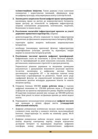 30
та інвестиційних ініціатив. Також держава стала ключовим
споживачем і користувачем інновацій, сформувала моду
на цифрову культуру, популяризувала освіту в секторі hi-tech.
2. Законодавчо закріплено базові цифрові права громадянина,
насамперед право на доступ до широкосмугового Інтернету,
право доступу до технологій та цифрових інфраструктур,
зокрема електронних розрахунків, освітянських, медичних,
безпекових та інших послуг.
3. Реалізовано масштабні інфраструктурні проекти за участі
державно-приватного партнерства, зокрема:
- домогосподарства, об’єкти соціальної та інших інфраструктур
підключено до фіксованого широкосмугового Інтернету (ШСД);
- територію країни покрито мобільним широкосмуговим
Інтернетом;
- необхідну (насамперед критичну) фізичну інфраструктуру
смартифіковано (сенсори, датчики та, відповідно, опорні
мережі та екосистема Інтернету речей).
4. Реалізовано численні проекти цифрової трансформації.
Цифровізація стала не клаптиком, а суттю багатьох реформ,
змін та трансформацій на рівні локальних сільських, міських,
регіональних, національних стратегій та програм розвитку.
Управлінські рішення державою та місцевими громадами
ухвалюються з урахуванням можливості реалізації проектів
та систем насамперед у цифровому вигляді. Звична
для минулого парадигма «ІТ — це видатки» означає тепер
«інвестиції у трансформації та розвиток». Такий свого роду
«цифровий фільтр» як управлінський інструмент дав змогу
зекономити десятки мільярдів державних коштів та коштів
місцевих громад.
5. Створено близько 300 000 нових робочих місць у галузях
цифрової економіки та 250 000 робочих місць у ІТ-індустрії
із фокусом на проектах внутрішнього ринку. Окремо експортна
ІТ-індустрія (зовнішні ринки) вже складає до 500 000 робочих
місць. Нові реалії та попит на фахівців призвів до зміни моделі
освіти.
6. Упроваджено загальнодоступні універсальні цифрові послуги
для громадян у різних сферах життя (стандартний
обов’язковий мінімум):
 Цифрова універсальна освітянська послуга включає: планшет
у кожного учня, ноутбук у кожного вчителя, мультимедійний
контент, смарт-прилади та засоби на кожному уроці, Wi-Fi
у кожному класі;
 Цифрова універсальна медична послуга: кожен пацієнт має
власну медичну електронну картку, лікарів підключено
до мережі Інтернет та відповідних медичних цифрових
платформ, кожну лікарню вкомплектовано цифровою
 