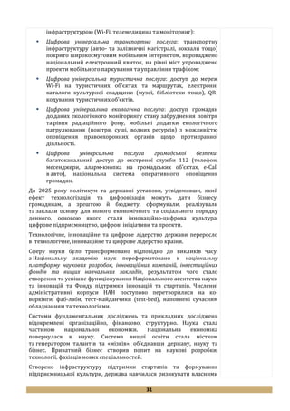 31
інфраструктурою (Wi-Fi, телемедицина та моніторинг);
 Цифрова універсальна транспортна послуга: транспортну
інфраструктуру (авто- та залізничні магістралі, вокзали тощо)
покрито широкосмуговим мобільним Інтернетом, впроваджено
національний електронний квиток, на рівні міст упроваджено
проекти мобільного паркування та управління трафіком;
 Цифрова універсальна туристична послуга: доступ до мереж
Wi-Fi на туристичних об’єктах та маршрутах, електронні
каталоги культурної спадщини (музеї, бібліотеки тощо), QR-
кодування туристичних об’єктів.
 Цифрова універсальна екологічна послуга: доступ громадян
до даних екологічного моніторингу стану забруднення повітря
та рівня радіаційного фону, мобільні додатки екологічного
патрулювання (повітря, суші, водних ресурсів) з можливістю
оповіщення правоохоронних органів щодо протиправної
діяльності.
 Цифрова універсальна послуга громадської безпеки:
багатоканальний доступ до екстреної служби 112 (телефон,
месенджери, аларм-кнопка на громадських об’єктах, e-Call
в авто), національна система оперативного оповіщення
громадян.
До 2025 року політикум та державні установи, усвідомивши, який
ефект технологізація та цифровізація можуть дати бізнесу,
громадянам, а зрештою й бюджету, сформували, реалізували
та заклали основу для нового економічного та соціального порядку
денного, основою якого стали інноваційно-цифрова культура,
цифрове підприємництво, цифрові ініціативи та проекти.
Технологічне, інноваційне та цифрове лідерство держави переросло
в технологічне, інноваційне та цифрове лідерство країни.
Сферу науки було трансформовано відповідно до викликів часу,
а Національну академію наук переформатовано в національну
платформу наукових розробок, інноваційних компаній, інвестиційних
фондів та вищих навчальних закладів, результатом чого стало
створення та успішне функціонування Національного агентства науки
та інновацій та Фонду підтримки інновацій та стартапів. Численні
адміністративні корпуси НАН поступово перетворилися на ко-
воркінги, фаб-лаби, тест-майданчики (test-bed), наповнені сучасним
обладнанням та технологіями.
Системи фундаментальних досліджень та прикладних досліджень
відокремлені організаційно, фінансово, структурно. Наука стала
частиною національної економіки. Національна економіка
повернулася в науку. Система вищої освіти стала містком
та генератором талантів та «мізків», об’єднавши державу, науку та
бізнес. Приватний бізнес створив попит на наукові розробки,
технології, фахівців нових спеціальностей.
Створено інфраструктуру підтримки стартапів та формування
підприємницької культури, держава навчилася ризикувати власними
 