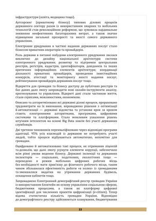 33
інфраструктури (освіта, медицина тощо).
Аутсорсинг (приватному бізнесу) типових ділових процесів
державного сектору разом із використанням хмарних та мобільних
технологій став революційною реформою, що зумовила кардинальне
зниження неефективних багаторазових витрат, а також значне
підвищення загальної прозорості та якості самого державного
управління.
Електронне урядування в частині надання державних послуг стало
бізнесом приватних операторів та провайдерів.
Роль держави в питанні побудови електронного урядування звелася
виключно до дизайну національної архітектури системи
електронного урядування; розвитку та підтримки центральних
реєстрів, регістрів, кадастрів, ідентифікаторів, довідників та інших
критичних інформаційних елементів архітектури; координації
діяльності приватних провайдерів, проведення інвестиційних
конкурсів, атестації та моніторингу якості надання послуг,
рейтингування провайдерів державних послуг тощо.
Відкриття для громадян та бізнесу доступу до публічних реєстрів та
баз даних дало змогу запровадити нові онлайн-інструменти аналізу,
прогнозування та управління. Відкриті дані стали частиною життя,
стали сервісами, можливостями, економікою.
Описано та алгоритмізовано всі державні ділові процеси, прораховано
трудовитрати на їх виконання, впроваджено рішення з оптимізації
й автоматизації — державні відомства та установи крок за кроком
стають електронними алгоритмами, програмами, цифровими
системами та платформами. Стало можливим ухвалення рішень
штучним інтелектом на основі Big Data зовсім без участі державних
службовців.
Дві третини чиновників перекваліфіковано через відповідні програми
адаптації. 95% усіх взаємодій із державою не потребують участі
людей, тобто процеси відбуваються автоматично, непомітно для
громадян.
Оцифровано й автоматизовано такі процеси, як отримання ліцензій
та дозволів, що дало змогу усунути елементи корупції, забезпечило
всім рівні умови ведення бізнесу. Державні інспекції та державних
інспекторів — соціальних, податкових, екологічних тощо —
переведено в режим мобільних цифрових робочих місць
без необхідності мати прив’язку до фізичного робочого місця, таким
чином збільшилася ефективність роботи «в полях» із громадянами
та зменшилися видатки на утримання державних будівель,
оснащення кабінетів тощо.
Запроваджено Електронний демографічний реєстр громадян України
із використанням блокчейн як основу управління соціальною сферою,
бюджетними процесами, а також як платформу цифрової
ідентифікації для численних проектів цифровізації (e-citizen). Тепер
відома статистична кількість громадян України. Відповідно
до демографічного реєстру здійснюються планування, бюджетування
 