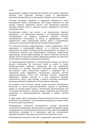 34
тощо.
Запроваджено цифрове громадянство України, яке можуть отримати
іноземці (для прикладу діаспора) разом із відповідними
можливостями для бізнесу та діяльності в Україні та поза її межами.
Сьогодні взаємодія громадян із державою відбувається через
електронний кабінет громадянина. Там можна побачити всі свої
доходи, витрати, нараховану пенсію, стан банківських рахунків,
можливо зробити запит у державні органи, сформувати податкову
декларацію тощо.
Електронний кабінет дає доступ і до персональної медичної
інформації, і до банківських рахунків, і до державних реєстрів,
і до інформації, як держава витратила податки, сплачені
громадянином. Голосування й участь у референдумах також
відбуваються через електронний кабінет, тобто в електронному
вигляді, та є ключовим інструментом електронної демократії.
Усю критичну фізичну інфраструктуру в країні оцифровано, тобто
переведено в електронний формат, та в багатьох випадках
підключено до мереж Інтернету речей відповідними сенсорами та
телеметрією. Йдеться про комунікаційну, інженерну, енергетичну,
транспортну, міську інфраструктуру. Це також стосується земельних
фондів, об’єктів нерухомого майна, природних ресурсів. Це спростило
їх моніторинг, утримання, управління, розвиток.
Усі правопорушення фіксують в електронному вигляді, що нівелює
ризики зловживань. Це стосується подій на дорозі та інших
адміністративних порушень. Наприклад, під час паркування
автомобіля на тротуарі будь-який очевидець може повідомити
про інцидент через спеціальний додаток у смартфоні або ж
порушення може зафіксувати автоматично локальна система
відеоспостереження. Після чого штучний інтелект опрацьовує
інформацію, приймає рішення й у разі доведення провини,
автоматично списує суму штрафу з рахунка власника автомобіля,
відстежує можливе оскарження в межах наявних процедур.
На вулицях стало безпечно. Цьому сприяв розвиток розподілених
обчислень та систем відеоспостереження, зокрема за допомогою
дронів та великої мережі камер із динамічним розпізнаванням осіб
та номерів автомобілів, з аналізом даних, отриманих від мобільних
операторів за місцезнаходженням громадян у районі скоєння
злочинів.
У сфері public safety впроваджено багатоканальні системи екстреної
допомоги та оповіщення — від смартфонів громадян до аларм-кнопок
та систем eCall в автомобілях.
Упровадження технологій розподіленого реєстру (блокчейн)
та розвиток напрацювань, що вже існують у сфері електронного уряду
та урядування на національному рівні, дали змогу захистити цифрову
ідентичність громадян та їх персональні дані від зловмисників,
надавши потужного імпульсу для розвитку електронних послуг.
Упровадження технології блокчейн у державний земельний кадастр,
 
