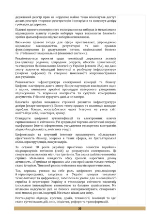 35
державний реєстр прав на нерухоме майно тощо мінімізував доступ
до цих реєстрів «чорних» реєстраторів і нотаріусів та повернув довіру
громадян до держави.
Пілотні проекти електронного голосування на виборах із механізмами
відповідного захисту голосів виборців через технологію блокчейн
зробив фальсифікацію під час виборів неможливою.
Визначено правові засади для сфери криптовалют, упроваджено
відповідне законодавство, регуляторні та інші правила
функціонування (з урахуванням питань національної безпеки
та стабільності національної фінансової системи).
Реалізовуються проекти щодо токенізації державних активів
(на прикладі родовищ природних ресурсів, об’єктів приватизації)
та створення Національного блокчейну України («токен UA»), що дало
змогу залучити мільярдні інвестиції в розбудову інфраструктури
(зокрема цифрової) та створило можливості мікроінвестування
для українців.
Розвивається інфраструктура електронної комерції та бізнесу.
Цифрові платформи дають змогу бізнес-партнерам взаємодіяти один
з одним, оминаючи архаїчні процедури паперового узгодження,
підписування та візування контрактів та супутніх комерційних
документів. У бізнесі курсують дані, а не папери.
Блокчейн зробив можливим стрімкий розвиток інфраструктури
довіри (смарт-контракти). Бізнес тепер працює та взаємодіє швидше,
заробляє більше, масштабується через Інтернет на увесь світ,
капіталізує себе, інвесторів, країну.
Стандарти цифрової аутентифікації та електронних ключів
гармонізовано зі світовими. Усі супровідні торгово-логістичні операції
оцифровано (митні оформлення, узгодження експортних контрактів,
ліцензійна діяльність, логістика тощо).
Цифровізація та штучний інтелект продовжують збільшувати
ефективність бізнесу, зокрема в таких сферах, як бухгалтерський
облік, юриспруденція, пошук кадрів.
За останні 10 років українці практично повністю перейшли
від розрахунків готівкою (cash) до розрахунків електронних. Це
стосується як великих міст, так і регіонів. Так звана cashless-економіка
стрімко збільшила швидкість обігу грошей, наростила ділову
активність. «Термінал не працює» або «ми приймаємо тільки готівку»
стало історією. Тіньовий ринок готівкових коштів практично зник.
Так, держава, узявши на себе роль цифрового революціонера
й першопрохідника, запустила в Україні процеси тотальної
технологізації та цифровізації, забезпечила умови для інноваційного
стрибка й перетворює Україну в технолідера світового масштабу
із сильною інноваційною економікою та багатим суспільством. Ми
втілюємо надсучасні ідеї, не боїмося експериментувати, створювати
нові моделі, ринки, індустрії. Ми стали цікаві для світу.
Нестандартні підходи, креатив, драйв, технології, інновації та ідеї
стали суттю наших дій, змін, ініціатив, реформ та трансформацій.
 
