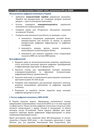 37
6.7.5 Цифрова економіка в Україні: місія, визначення KPI на 2030Е
Місія розвитку цифрової економіки в Україні:
 Здійснити технологічний стрибок української економіки.
Перейти від використання до створення ресурсів (ключові
ресурси — дані та електронні транзакції).
 Істотно підвищити конкурентоздатність української
економіки на глобальних ринках.
 Створити умови для 10-кратного збільшення економіки
за подальші 10 років.
 Створити нові можливості для бізнесу та громадян, а саме:
 можливість створювати українцями власний бізнес,
використовуючи свої інтелект та знання, за рахунок
використання цифрових інфраструктур та цифрових
платформ;
 можливість швидко, зручно, дешево розвивати,
масштабувати та капіталізувати бізнес;
 можливість для кожного українця стати генератором
«власного ВВП» як частини ВВП країни.
Цілі цифровізації:
1. Відкрити двері до високотехнологічних ініціатив, виробництв,
стати полігоном реалізації проектів цифрових трансформацій
в інфраструктурі, індустріях та сферах життя.
2. Закласти основу для трансформації секторів економіки
в конкурентоспроможні та ефективні (технологізація,
цифровізація бізнесу, промисловості).
3. Залучати інвестиції та стимулювати довгострокове економічне
зростання на рівні 10–12% на рік.
4. Створити нові можливості для реалізації людського капіталу,
розвитку інноваційних, креативних та цифрових індустрій
та бізнесу.
5. Розвинути та захопити світове лідерство щодо експорту
цифрової продукції та послуг.
I. Частка цифрової економіки у ВВП 2030Е
В Україні відсутня модель обрахування економічного впливу
інформаційно-комунікаційних технологій (ІКТ) на ті чи інші індустрії
та сфери життя. Чинна система цифрової статистики стосується лише
кількості імпортованих у країну техніки й обладнання та обсягу
експорту послуг ІТ-компаній. Також відсутні офіційні дані щодо
покриття території країни цифровими інфраструктурами та рівня
споживання відповідних послуг.
Проте розгляньмо лише сукупний обсяг ІКТ-обладнання та послуг,
спожитих в Україні 2018 року, — він становить орієнтовно 1 млрд
560 млн дол. (за оцінками International Data Corporation). Для
 