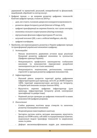 4
державний та приватний; реальний, невиробничий та фінансовий;
видобувний, обробний та сектор послуг.
 Цифрові тренди — це напрями розвитку цифрових технологій.
Ключові цифрові тренди, станом на 2019 р.:
- дані, які стають головним джерелом конкурентоспроможності;
- розвиток сфери Інтернету речей (Internet of things, IoT);
- цифрові трансформації як окремих бізнесів, так і цілих секторів;
- економіка спільного користування (sharing economy);
- віртуалізація фізичних інфраструктурних IT-систем;
- штучний інтелект (ШІ, з англ. artificial intelligence, або AI);
- цифрові платформи.
 Проблеми, які перешкоджають розвитку в Україні цифрових трендів
та трансформації української економіки в цифрову:
1. Інституційні
- Низька включеність державних установ щодо реалізації
Концепції розвитку цифрової економіки та суспільства
(Цифрова адженда України)
- Невідповідність профільного законодавства глобальним
викликам та можливостям (прогресивні розроблені
законопроекти досі не стали законами)
- Невідповідність національних, регіональних, галузевих
стратегій та програм розвитку цифровим можливостям.
2. Інфраструктурні
- Низький рівень покриття території країни цифровими
інфраструктурами (для прикладу, мета ЄС до 2020Е покрити
100% території широкосмуговим доступом до Інтернету,
в Україні цей показник складає близько 60%)
- Відсутність окремих цифрових інфраструктур (для
прикладу, інфраструктури Інтернету речей, електронної
ідентифікації та довіри тощо)
- Нерівний доступ громадян до цифрових технологій та нових
можливостей (цифрові розриви).
3. Екосистемні
- Слабка державна політика щодо стимулів та заохочень
розвитку інноваційної економіки
- Незрілий ринок інвестиційного капіталу
- Застаріла система освіти, методик викладання, відсутність
фокусу на STEM-освіту, soft skills та підприємницькі навички,
недосконалі моделі трансферу технологій та закріплення
знань та умінь
- Дефіцит висококваліфікованих кадрів для повноцінного
 