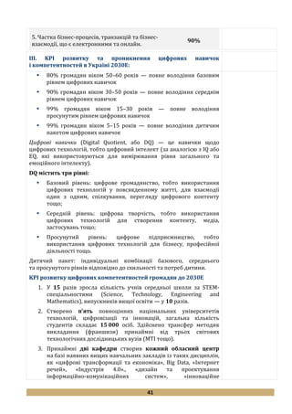 41
5. Частка бізнес-процесів, транзакцій та бізнес-
взаємодії, що є електронними та онлайн.
90%
III. KPI розвитку та проникнення цифрових навичок
і компетентностей в Україні 2030Е:
 80% громадян віком 50–60 років — повне володіння базовим
рівнем цифрових навичок
 90% громадян віком 30–50 років — повне володіння середнім
рівнем цифрових навичок
 99% громадян віком 15–30 років — повне володіння
просунутим рівнем цифрових навичок
 99% громадян віком 5–15 років — повне володіння дитячим
пакетом цифрових навичок
Цифрові навички (Digital Quotient, або DQ) — це навички щодо
цифрових технологій, тобто цифровий інтелект (за аналогією з IQ або
EQ, які використовуються для вимірювання рівня загального та
емоційного інтелекту).
DQ містить три рівні:
 Базовий рівень: цифрове громадянство, тобто використання
цифрових технологій у повсякденному житті, для взаємодії
один з одним, спілкування, перегляду цифрового контенту
тощо;
 Середній рівень: цифрова творчість, тобто використання
цифрових технологій для створення контенту, медіа,
застосувань тощо;
 Просунутий рівень: цифрове підприємництво, тобто
використання цифрових технологій для бізнесу, професійної
діяльності тощо.
Дитячий пакет: індивідуальні комбінації базового, середнього
та просунутого рівнів відповідно до схильності та потреб дитини.
KPI розвитку цифрових компетентностей громадян до 2030Е
1. У 15 разів зросла кількість учнів середньої школи за STEM-
спеціальностями (Science, Technology, Engineering and
Mathematics), випускників вищої освіти — у 10 разів.
2. Створено п’ять повноцінних національних університетів
технологій, цифровізації та інновацій, загальна кількість
студентів складає 15 000 осіб. Здійснено трансфер методик
викладання (франшизи) принаймні від трьох світових
технологічних дослідницьких вузів (МТІ тощо).
3. Принаймні дві кафедри створив кожний обласний центр
на базі наявних вищих навчальних закладів із таких дисциплін,
як «цифрові трансформації та економіка», Big Data, «Інтернет
речей», «Індустрія 4.0»., «дизайн та проектування
інформаційно-комунікаційних систем», «інноваційне
 