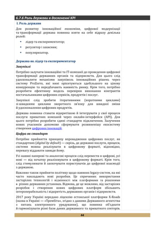 44
6.7.6 Роль держави в досягненні KPI
I. Роль держави
Для розвитку інноваційної економіки, цифрової модернізації
та трансформації держава повинна взяти на себе відразу декілька
ролей:
 лідер та експериментатор;
 регулятор і захисник;
 популяризатор.
Держава як лідер та експериментатор
Закупівлі
Потрібно залучати інноваційні та ІТ-компанії до проведення цифрової
трансформації державних органів та підприємств. Для цього слід
удосконалити механізми закупівель інноваційних рішень через
систему ProZorro, які нині орієнтуються здебільшого на цінову
конкуренцію та передбачають наявність ринку. Крім того, потрібно
розробити ефективну модель перевірки виконання контрактів
постачальниками цифрових сервісів, продуктів і послуг.
Закупівлі слід зробити ітеративними (короткими циклами)
зі швидкими циклами зворотного зв’язку для швидкої зміни
й удосконалення цифрових продуктів.
Держава повинна ставати відкритішою й інтегрувати у свої процеси
послуги приватних компаній через онлайн-інтерфейси (API). Для
цього потрібно розробити єдині стандарти підключення. Залучення
нових учасників допоможе сформувати розвиненішу екосистему
створення цифрових інновацій.
Цифра як стандарт
Потрібне прийняття принципу впровадження цифрових послуг, як
стандартних (digital by default) — скрізь, де державні послуги, процеси,
системи можна реалізувати в цифровому форматі, відповідно,
перевагу віддавати завжди йому.
Усі наявні паперові та аналогові процеси слід перевести в цифрові, усі
нові — від початку реалізовувати в цифровому форматі. Крім того,
слід стимулювати й заохочувати користувачів до цифрової взаємодії
з державою.
Важливо також прийняти політику щодо наявних legacy-систем, на які
часто накладають нові розробки. Це спричинює використання
застарілих технологій і відмінності між платформами та рішеннями
в різних державних установах. Відмова, де це можливо, від застарілих
розробок і створення нових цифрових платформ збільшить
інтероперабельність і відкритість державних органів і підприємств.
2017 року Україні передано ліцензію естонської платформи X-Roads
(назва в Україні — «Трембіта», згідно з даними Державного агентства
з питань електронного урядування), що повинна об’єднати
й гармонізувати різні бази даних державного та приватного секторів.
 
