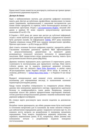 45
Однак нині її поки повністю не розгорнуто, оскільки ще триває процес
підключення державних відомств.
Доступ до даних
Одне з найважливіших значень для розвитку цифрової економіки
мають дані. Доступ до публічних, професійних, промислових та інших
даних (державних, муніципальних) є важливим інструментом для
появи нових продуктів та сервісів, тобто безпосередньо впливає на
економічне зростання. Згідно з дослідженнями Bughin, вільний обіг
даних у країнах ЄС може сприяти кумулятивному зростанню
економіки ЄС на 0,5–1%.
В Україні з 2015 року діє закон про доступ до публічної інформації,
згідно з яким публічні дані державних органів і підприємств повинні
бути доступні онлайн. За інформацією TAPAS, 2017 року економіка
України отримала понад $700 млн завдяки використанню opendata.
Прогноз зростання — до $1,4 млрд до 2025Е.
Дані стають основою багатьох цифрових сервісів і продуктів, робота
з великими масивами допомагає зробити R&D ефективнішими
та результативнішими, динамічніше за наявності даних
розвиваються технології штучного інтелекту й предиктивної
аналітики. Щоб скористатися всіма перевагами аналізу, мають бути
доступними великі обсяги даних (Big Data).
Держава повинна відігравати роль одночасно й користувача даних,
і ключового їх постачальника для приватного сектору. Нині якість
і обсяги даних, що їх надають українські державні установи,
недостатні, про що свідчить Open Data Barometer, в якому серед
30 досліджуваних країн Україна посідає 18-те місце. В іншому ж,
схожому, рейтингу — Global Open Data Index — в України 31-ше місце
з 94.
Відкриті неперсональні дані повинні стати якіснішими — в
належному для опрацювання вигляді, із зазначенням основних
індикаторів (легендами даних).
Уряду також потрібно стимулювати та створювати умови обміну
даними між компаніями приватного сектору, гарантуючи одночасно
безпеку та конфіденційність таких даних. Наприклад, уводити
податкові пільги або робити пріоритетними партнерами компанії,
готові ділитися неперсональними даними з іншими компаніями через
державні цифрові платформи.
Як стимул варто розглянути ідею оплати податків за допомогою
даних.
Потрібно також враховувати, що обмін даними може бути пов’язаний
із істотними витратами для їх власників. Це може знизити стимули
для забезпечення передавання даних і порушити питання про те, хто
повинен нести витрати на розроблення й підтримку механізмів
передавання. Тому можуть знадобитися державні ініціативи, які
сприяють перенесенню даних. В ЄС, наприклад, обмін даними між
компаніями почали з розроблення кодексів поведінки
постачальників.
 