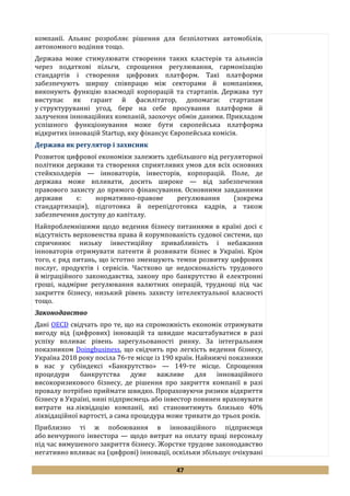 47
компанії. Альянс розробляє рішення для безпілотних автомобілів,
автономного водіння тощо.
Держава може стимулювати створення таких кластерів та альянсів
через податкові пільги, спрощення регулювання, гармонізацію
стандартів і створення цифрових платформ. Такі платформи
забезпечують ширшу співпрацю між секторами й компаніями,
виконують функцію взаємодії корпорацій та стартапів. Держава тут
виступає як гарант й фасилітатор, допомагає стартапам
у структуруванні угод, бере на себе просування платформи й
залучення інноваційних компаній, заохочує обмін даними. Прикладом
успішного функціонування може бути європейська платформа
відкритих інновацій Startup, яку фінансує Європейська комісія.
Держава як регулятор і захисник
Розвиток цифрової економіки залежить здебільшого від регуляторної
політики держави та створення сприятливих умов для всіх основних
стейкхолдерів — інноваторів, інвесторів, корпорацій. Поле, де
держава може впливати, досить широке — від забезпечення
правового захисту до прямого фінансування. Основними завданнями
держави є: нормативно-правове регулювання (зокрема
стандартизація), підготовка й перепідготовка кадрів, а також
забезпечення доступу до капіталу.
Найпроблемнішими щодо ведення бізнесу питаннями в країні досі є
відсутність верховенства права й корумпованість судової системи, що
спричинює низьку інвестиційну привабливість і небажання
інноваторів отримувати патенти й розвивати бізнес в Україні. Крім
того, є ряд питань, що істотно зменшують темпи розвитку цифрових
послуг, продуктів і сервісів. Частково це недосконалість трудового
й міграційного законодавства, закону про банкрутство й електронні
гроші, надмірне регулювання валютних операцій, труднощі під час
закриття бізнесу, низький рівень захисту інтелектуальної власності
тощо.
Законодавство
Дані OECD свідчать про те, що на спроможність економік отримувати
вигоду від (цифрових) інновацій та швидше масштабуватися в разі
успіху впливає рівень зарегульованості ринку. За інтегральним
показником Doingbusiness, що свідчить про легкість ведення бізнесу,
Україна 2018 року посіла 76-те місце із 190 країн. Найнижчі показники
в нас у субіндексі «Банкрутство» — 149-те місце. Спрощення
процедури банкрутства дуже важливе для інноваційного
високоризикового бізнесу, де рішення про закриття компанії в разі
провалу потрібно приймати швидко. Прораховуючи ризики відкриття
бізнесу в Україні, нині підприємець або інвестор повинен враховувати
витрати на ліквідацію компанії, які становитимуть близько 40%
ліквідаційної вартості, а сама процедура може тривати до трьох років.
Приблизно ті ж побоювання в інноваційного підприємця
або венчурного інвестора — щодо витрат на оплату праці персоналу
під час вимушеного закриття бізнесу. Жорстке трудове законодавство
негативно впливає на (цифрові) інновації, оскільки збільшує очікувані
 