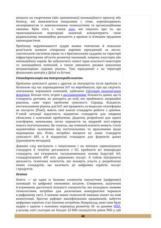 48
витрати на скорочення (або припинення) інноваційного проекту або
бізнесу, які виявляються невдалими і, отже, перешкоджають
експериментам із невизначеними технологіями та організаційними
змінами. Крім того, є також дані, які свідчать про те, що
транснаціональні корпорації зазвичай концентрують свою
радикальнішу інноваційну діяльність у країнах із м’якшим трудовим
законодавством.
Проблему корумпованості суддів можна тимчасово й локально
розв’язати шляхом створення окремих юрисдикцій за англо-
саксонською системою права та з британськими суддями на території
інфраструктурних об’єктів розвитку інновацій, зокрема кластерів або
інноваційних парків. Це забезпечить захист прав власності інвесторів
та інноваційних компаній, а також зменшить ризики ухвалення
неправомірних судових рішень. Такі юрисдикції є на території
фінансових центрів у Дубаї та Астані.
Стандартизація та інтероперабельність
Проблема сумісності даних є другою за значущістю після проблем із
безпекою під час впровадження IoT на виробництві, про що свідчить
опитування керівників компаній, здійснене Світовим економічним
форумом. Більше того, згідно з дослідженнями, більшість даних, що їх
генерують датчики, не доходить до осіб, які приймають операційні
рішення, саме через проблеми сумісності. Справді, більшість
постачальників рішень для IoT, які працюють за моделлю «платформа
як послуга» (PaaS), мають свої власні стандарти роботи з даними.
У такій ситуації відсутність відкритих стандартів для хмарних
обчислень є ключовою проблемою. Додатки, розроблені для однієї
платформи, неможливо легко перенести на хмарний хост-сервер
іншого постачальника. Це означає, що компанії-клієнти можуть стати
надзвичайно залежними від постачальника та вразливими щодо
підвищення цін. Отже, потрібно вводити не лише стандарти
сумісності API, а й відкритіші стандарти для форматів даних
(ураховуючи метадані).
Державі слід виступити з ініціативою і як мінімум гармонізувати
стандарти й технічні регламенти з ЄС, прийняти всі міжнародні
стандарти, які утворюють загальновизнану основу Індустрії 4.0,
стандартизувати API всіх державних послуг. А також підтримати
діяльність технічних комітетів, які візьмуть участь у розробленні
нових стандартів, що належать до цифрових сервісів, послуг
і продуктів.
Освіта
Освіта — це один із базових елементів екосистеми (цифрових)
інновацій та цифрової економіки загалом. Створення, залучення
й утримання достатньої кількості спеціалістів, які володіють новими
технологіями, потрібне для досягнення конкурентної переваги
в цифровому світі. З появою нових технологій виникає попит на нові
компетенції. Зростає дефіцит кваліфікованих працівників, набуття
цифрових навичок стає базовою потребою. Наприклад, нині саме брак
кадрів є однією з основних перешкод розвитку AI: за даними WEF,
у всьому світі сьогодні не більше 22 000 спеціалістів рівня PhD у цій
 