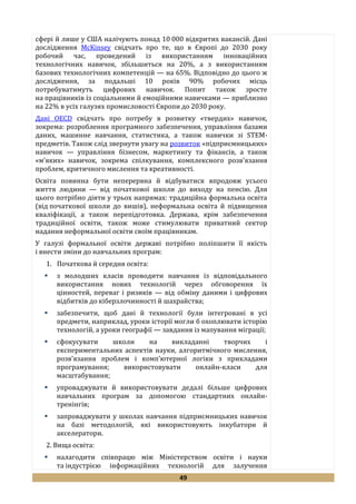 49
сфері й лише у США налічують понад 10 000 відкритих вакансій. Дані
дослідження McKinsey свідчать про те, що в Європі до 2030 року
робочий час, проведений із використанням інноваційних
технологічних навичок, збільшиться на 20%, а з використанням
базових технологічних компетенцій — на 65%. Відповідно до цього ж
дослідження, за подальші 10 років 90% робочих місць
потребуватимуть цифрових навичок. Попит також зросте
на працівників із соціальними й емоційними навичками — приблизно
на 22% в усіх галузях промисловості Європи до 2030 року.
Дані OECD свідчать про потребу в розвитку «твердих» навичок,
зокрема: розроблення програмного забезпечення, управління базами
даних, машинне навчання, статистика, а також навички зі STEM-
предметів. Також слід звернути увагу на розвиток «підприємницьких»
навичок — управління бізнесом, маркетингу та фінансів, а також
«м’яких» навичок, зокрема спілкування, комплексного розв’язання
проблем, критичного мислення та креативності.
Освіта повинна бути неперервна й відбуватися впродовж усього
життя людини — від початкової школи до виходу на пенсію. Для
цього потрібно діяти у трьох напрямах: традиційна формальна освіта
(від початкової школи до вишів), неформальна освіта й підвищення
кваліфікації, а також перепідготовка. Держава, крім забезпечення
традиційної освіти, також може стимулювати приватний сектор
надання неформальної освіти своїм працівникам.
У галузі формальної освіти державі потрібно поліпшити її якість
і внести зміни до навчальних програм:
1. Початкова й середня освіта:
 з молодших класів проводити навчання із відповідального
використання нових технологій через обговорення їх
цінностей, переваг і ризиків — від обміну даними і цифрових
відбитків до кіберзлочинності й шахрайства;
 забезпечити, щоб дані й технології були інтегровані в усі
предмети, наприклад, уроки історії могли б охоплювати історію
технологій, а уроки географії — завдання із мапування міграції;
 сфокусувати школи на викладанні творчих і
експериментальних аспектів науки, алгоритмічного мислення,
розв’язання проблем і комп’ютерної логіки з прикладами
програмування; використовувати онлайн-класи для
масштабування;
 упроваджувати й використовувати дедалі більше цифрових
навчальних програм за допомогою стандартних онлайн-
тренінгів;
 запроваджувати у школах навчання підприємницьких навичок
на базі методологій, які використовують інкубатори й
акселератори.
2. Вища освіта:
 налагодити співпрацю між Міністерством освіти і науки
та індустрією інформаційних технологій для залучення
 
