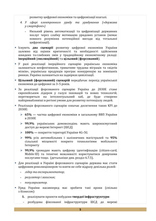 5
розвитку цифрової економіки та цифровізації взагалі.
4. У сфері електронного уряду та урядування («держава
у смартфоні»)
- Низький рівень автоматизації та цифровізації державних
послуг через слабку мотивацію урядових установ (немає
повного розуміння потенційної вигоди від тотальної
цифровізації).
 Існують два сценарії розвитку цифрової економіки України
залежно від оцінки критичності та необхідності здійснення
швидких та глибоких змін у традиційному економічному укладі:
інерційний (еволюційний) та цільовий (форсований).
 У разі реалізації інерційного сценарію українська економіка
залишиться неефективною, триватиме трудова міграція та «відтік
мізків», українська продукція програє конкуренцію на зовнішніх
ринках. Україна залишиться на задвірках цивілізації̈̈.
 Цільовий (форсований) сценарій передбачає перехід української
економіки до цифрової за 3–5 років.
 За реалізації форсованого сценарію Україна до 2030Е стане
європейським лідером у галузі інновацій та нових технологій,
перетвориться на інтелектуальний хаб, де буде створено
найпривабливіші в регіоні умови для розвитку потенціалу людей.
 Реалізація форсованого сценарію означає досягнення таких KPI до
2030Е:
 65% — частка цифрової економіки в загальному ВВП України
в 2030Е
 99,9% українських домоволодінь мають широкосмуговий
доступ до мережі Інтернет (ШСД)
 100% — покриття території України 4G–5G
 99% усіх автомобільних і залізничних магістралей та 95%
сільської місцевості покрито технологіями мобільного
Інтернету
 99,9% громадян мають цифрову ідентифікацію (citizen-card,
Mobile ID) та технічні можливості користуватися довірчими
послугами тощо. (детальніше див. розділ 6.7.5).
 Для реалізації в Україні форсованого сценарію держава має стати
цифровим революціонером та взяти не себе відразу декілька ролей:
- лідер та експериментатор;
- регулятор і захисник;
- популяризатор.
 Уряд України насамперед має зробити такі кроки (спільно
з бізнесом):
1. реалізувати проекти побудови твердої інфраструктури:
- розбудова фіксованої інфраструктури ШСД до мережі
 