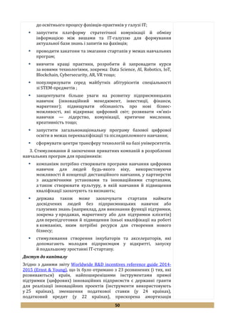 50
до освітнього процесу фахівців-практиків у галузі ІТ;
 запустити платформу стратегічної комунікації й обміну
інформацією між вишами та ІТ-галуззю для формування
актуальної бази знань і запитів на фахівців;
 проводити хакатони та змагання стартапів у межах навчальних
програм;
 вивчити кращі практики, розробити й запровадити курси
за новими технологіями, зокрема: Data Science, AI, Robotics, IoT,
Blockchain, Cybersecurity, AR, VR тощо;
 популяризувати серед майбутніх абітурієнтів спеціальності
зі STEM-предметів ;
 закцентувати більше уваги на розвитку підприємницьких
навичок (інноваційний менеджмент, інвестиції, фінанси,
маркетинг); підвищувати обізнаність про нові бізнес-
можливості, які відкриває цифровий світ; розвивати «м’які»
навички — лідерство, комунікації, критичне мислення,
креативність тощо;
 запустити загальнонаціональну програму базової цифрової
освіти в межах перекваліфікації та післядипломного навчання;
 сформувати центри трансферу технологій на базі університетів.
3. Стимулювання й заохочення приватних компаній в розробленні
навчальних програм для працівників:
 компаніям потрібно створювати програми навчання цифрових
навичок для людей будь-якого віку, використовуючи
можливості й концепції дистанційного навчання, у партнерстві
з академічними установами та інноваційними стартапами,
а також створювати культуру, в якій навчання й підвищення
кваліфікації заохочують та визнають;
 держава також може заохочувати стартапи наймати
досвідчених людей без підприємницьких навичок або
галузевих знань (наприклад, для виконання функції підтримки,
зокрема у продажах, маркетингу або для підтримки клієнтів)
для перепідготовки й підвищення їхньої кваліфікації на роботі
в компаніях, яким потрібні ресурси для створення нового
бізнесу;
 стимулювання створення інкубаторів та акселераторів, які
допомагають молодим підприємцям у відкритті, запуску
й подальшому зростанні ІТ-стартапу.
Доступ до капіталу
Згідно з даними звіту Worldwide R&D incentives reference guide 2014-
2015 (Ernst & Young), що їх було отримано з 23 розвинених (і тих, які
розвиваються) країн, найпоширенішими інструментами прямої
підтримки (цифрових) інноваційних підприємств є державні гранти
для реалізації інноваційних проектів (інструменти використовують
у 25 країнах), зменшення податкової ставки (у 24 країнах),
податковий кредит (у 22 країнах), прискорена амортизація
 