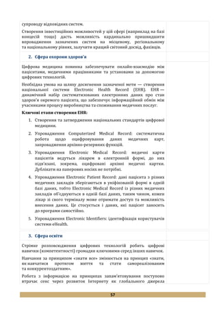 57
супроводу відповідних систем.
Створення інвестиційних можливостей у цій сфері (наприклад на базі
концесій тощо) дасть можливість кардинально пришвидшити
впровадження зазначених систем на місцевому, регіональному
та національному рівнях, залучити кращий світовий досвід, фахівців.
2. Сфера охорони здоров'я
Цифрова медицина повинна забезпечувати онлайн-взаємодію між
пацієнтами, медичними працівниками та установами за допомогою
цифрових технологій.
Необхідна умова на шляху досягнення зазначеної мети — створення
національної системи Electronic Health Record (EHR). EHR —
динамічний набір систематизованих електронних даних про стан
здоров’я окремого пацієнта, що забезпечує інформаційний обмін між
учасниками процесу виробництва та споживання медичних послуг.
Ключові етапи створення EHR:
1. Створення та затвердження національних стандартів цифрової
медицини.
2. Упровадження Computerized Medical Record: систематична
робота щодо оцифровування даних медичних карт,
запровадження архівно-резервних функцій.
3. Упровадження Electronic Medical Record: медичні карти
пацієнтів ведуться лікарем в електронній формі, до них
підв’язані, зокрема, оцифровані архівні медичні картки.
Дублікати на паперових носіях не потрібні.
4. Упровадження Electronic Patient Record: дані пацієнта з різних
медичних закладів зберігаються в уніфікованій формі в одній
базі даних, тобто Electronic Medical Record із різних медичних
закладів об’єднуються в одній базі даних, таким чином, кожен
лікар зі свого терміналу може отримати доступ та можливість
внесення даних. Це стосується і даних, які пацієнт заносить
до програми самостійно.
5. Упровадження Electronic Identifiers: ідентифікація користувачів
системи eHealth.
3. Сфера освіти
Стрімке розповсюдження цифрових технологій робить цифрові
навички (компетентності) громадян ключовими серед інших навичок.
Навчання за принципом «знати все» змінюється на принцип «знати,
як навчатися протягом життя та стати самореалізованим
та конкурентоздатним».
Робота з інформацією на принципах запам’ятовування поступово
втрачає сенс через розвиток Інтернету як глобального джерела
 