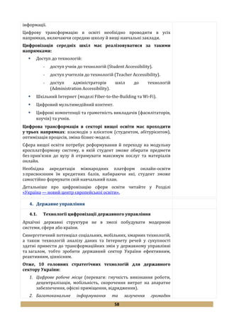 58
інформації.
Цифрову трансформацію в освіті необхідно проводити в усіх
напрямках, включаючи середню школу й вищі навчальні заклади.
Цифровізація середніх шкіл має реалізовуватися за такими
напрямками:
 Доступ до технологій:
- доступ учнів до технологій (Student Accessibility).
- доступ учителів до технологій (Teacher Accessibility).
- доступ адміністраторів шкіл до технологій
(Administration Accessibility).
 Шкільний Інтернет (моделі Fiber-to-the-Building та Wi-Fi).
 Цифровий мультимедійний контент.
 Цифрові компетенції та грамотність викладачів (фасилітаторів,
коучів) та учнів.
Цифрова трансформація в секторі вищої освіти має проходити
у трьох напрямках: взаємодія з клієнтом (студентом, абітурієнтом),
оптимізація процесів, зміна бізнес-моделі.
Сфера вищої освіти потребує реформування й переходу на модульну
кросплатформову систему, в якій студент зможе обирати предмети
без прив'язки до вузу й отримувати максимум послуг та матеріалів
онлайн.
Необхідна акредитація міжнародних платформ онлайн-освіти
з присвоєнням їм кредитних балів, набираючи які, студент зможе
самостійно формувати свій навчальний план.
Детальніше про цифровізацію сфери освіти читайте у Розділі
«Україна — новий центр європейської освіти».
4. Державне управління
4.1. Технології цифровізації державного управління
Архаїчні державні структури не в змозі побудувати модернові
системи, сфери або країни.
Синергетичний потенціал соціальних, мобільних, хмарних технологій,
а також технологій аналізу даних та Інтернету речей у сукупності
здатні привести до трансформаційних змін у державному управлінні
та загалом, тобто зробити державний сектор України ефективним,
реактивним, ціннісним.
Отже, 10 головних стратегічних технологій для державного
сектору України:
1. Цифрове робоче місце (переваги: гнучкість виконання роботи,
децентралізація, мобільність, скорочення витрат на апаратне
забезпечення, офісні приміщення, відрядження).
2. Багатоканальне інформування та залучення громадян
 