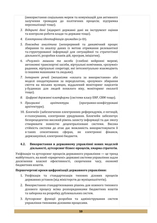 59
(використання соціальних мереж та комунікацій для активного
залучення громадян до політичних процесів; підтримка
персоналізації тощо).
3. Відкриті дані (відкриті державні дані як інструмент оцінки
та контролю роботи влади та держави тощо).
4. Електронна ідентифікація громадян (е-ID).
5. Повсюдна аналітика (неперервний та динамічний процес
збирання та аналізу даних із метою отримання релевантної
та структурованої інформації для ситуаційної та стратегічної
діяльності, розробки планів дій, програм, ініціатив).
6. «Розумні» машини та засоби (глибокі нейронні мережі,
автономні транспортні засоби, віртуальні помічники, «розумні»
радники, віртуальні секретарі, які інтелектуально взаємодіють
із іншими машинами та людьми).
7. Інтернет речей (механізми «оплата за використання» або
моделі оподаткування за передплатою, «розумне» збирання
сміття на міських вулицях, віддалений моніторинг пацієнтів
у будинках для людей похилого віку, моніторинг екології
тощо).
8. Цифрові державні платформи (системи класу ERP, CRM тощо).
9. Програмні архітектури (програмно-конфігуровані
архітектури).
10. Блокчейн (забезпечення електронних референдумів, е-петицій,
е-голосування, електронне урядування. Блокчейн забезпечує
безпрецедентно високий рівень захисту інформації та дає змогу
створювати повністю децентралізовані системи. Висока
стійкість системи до атак дає можливість використовувати її
в таких сенситивних сферах, як електронні фінанси,
держзакупівлі, електронні бюджети.
4.2. Використання в державному управлінні нових моделей
діяльності, аутсорсинг бізнес-процесів, хмарна стратегія.
Уніфікація та аутсорсинг процесів державного управління — це тренд
майбутнього, на який «приречені» державні системи управління задля
досягнення власної ефективності, скорочення часу, економії
бюджетних коштів.
Першочергові кроки цифровізації державного управління:
1. Уніфікація та стандартизація типових ділових процесів
державних установ (від міністерств до муніципалітетів).
2. Використання стандартизованих рішень для кожного типового
ділового процесу всіма розпорядниками бюджетних коштів
та заборона на розробку дублювальних систем.
3. Аутсорсинг функції розробки та адміністрування систем
управління типовими діловими процесами.
 