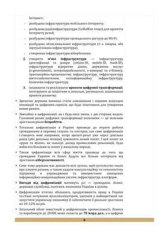 6
Інтернет;
- розбудова інфраструктури мобільного Інтернету;
- розбудова радіоінфраструктури (LoRaWan тощо) для проектів
Інтернету речей;
- розбудова інфраструктури громадського доступу до Wi-Fi;
- розбудова обчислювальної інфраструктури (т. з. хмарна, або
віртуалізована інфраструктура);
- створення інфраструктури кібербезпеки.
2. створити м'які інфраструктури — інфраструктуру
ідентифікації та довіри (citizen ID, mobile ID, bank ID),
інфраструктури відкритих даних, державних послуг
(e-government), інтероперабельності, e-комерції та e-бізнесу,
транзакційно-процесингову інфраструктуру, інфраструктуру
життєзабезпечення, геоінформаційну інфраструктуру,
блокчейн-інфраструктуру.
3. ініціювати та реалізувати проекти цифрової трансформації,
інтегрувати ці ініціативи в локальні, регіональні, національні
проекти розвитку.
 Зрештою держава повинна стати замовником і першим покупцем
інновацій та цифрових сервісів, що буде поштовхом для утворення
нових ринків.
 Звичайно в цифровізації, як і будь-якої зміни, є дві сторони медалі.
Головний ризик цифрової трансформації економіки — це можливе
зростання рівня безробіття.
 Тотальна цифровізація в Україні призведе до втрати роботи
громадянами в окремих галузях та секторах, але саме цифровізація
і створить нові напрямки, котрі врешті-решт уже через декілька
років (або декілька місяців) зумовлять новий попит. І цей попит на
«руки та мізки», як показує досвід промислових революцій, буде
набагато більшим за попит у минулому періоді.
 Також цифровізація всіх сфер життя призведе до того, що
громадяни України та бізнес будуть все більше потерпати від
зростання кіберзлочинності.
 Саме тому держава має докласти всіх зусиль, щоб суспільство знало
про існуючі ризики, а також надати консультаційну та технологічну
підтримку в упровадженні та використанні захищених
інформаційно-комунікаційних систем, інфраструктур, платформ.
 Вигоди від цифровізації матимуть усі — громадяни, бізнес,
державні службовці, політики, економіка України в цілому.
 Цифровізація істотно збільшить продуктивність праці в Україні
та стане потужним мультиплікатором, здатним у найкоротший час
запустити українську економіку й забезпечити її реальне зростання
на 10–12% на рік.
 Загальний обсяг інвестицій у цифровізацію промисловості, бізнесу
та виробництв до 2030Е може скласти до 70 млрд дол., а в цифрові
 