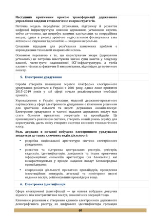 60
Наступним критичним кроком трансформації державного
управління завдяки технологіям є хмарна стратегія.
Поточна модель передбачає утримання, підтримку й розвиток
цифрової інфраструктури кожною державною установою окремо,
тобто автономно, що потребує вагомих капітальних та операційних
витрат, однак в умовах хронічно недостатнього фінансування таке
автономне існування та розвиток — завдання нереальне.
Сучасним підходом для розв’язання зазначених проблем є
впровадження технології хмарних обчислень.
Основною перевагою є те, що користувачам хмари (державним
установам) не потрібно інвестувати значні суми коштів у побудову
власної, часто-густо надлишкової ІКТ-інфраструктури, а треба
платити тільки за фактичне її використання, відповідно до поточного
попиту.
5. Електронне урядування
Спроби створити повноцінні сервісні платформи електронного
урядування робляться в Україні з 2001 року, однак лише протягом
2015–2019 років у цій сфері почали реалізовуватися необхідні
проекти.
Упровадження в Україні сучасних моделей державно-приватного
партнерства у сфері електронного урядування є ключовим рішенням
для зростання кількості та якості державних онлайн-послуг.
Електронне урядування в частині надання державних послуг має
стати бізнесом приватних операторів та провайдерів. Це
пришвидшить реалізацію системи, створить новий рівень сервісу для
користувачів, дасть змогу створити системи високого технологічного
класу.
Роль держави в питанні побудови електронного урядування
зводиться до таких ключових видів діяльності:
 розробка національної архітектури системи електронного
урядування;
 розвиток та підтримка центральних реєстрів, регістрів,
кадастрів, ідентифікаторів, довідників та інших критичних
інформаційних елементів архітектури (на блокчейні), які
використовуються у процесі надання послуг безпосередньо
провайдерами;
 координація діяльності приватних провайдерів, проведення
інвестиційних конкурсів, атестації та моніторинг якості
надання послуг, рейтингування провайдерів тощо.
6. Електронна ідентифікація
Сфера електронної ідентифікації — це основа побудови довірчих
відносин між контрагентами послуг, економічних операцій тощо.
Ключовим рішенням є створення єдиного електронного державного
демографічного реєстру як цифрового ідентифікатора громадян
 