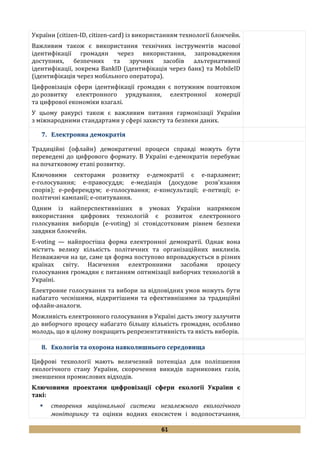61
України (citizen-ID, citizen-card) із використанням технології блокчейн.
Важливим також є використання технічних інструментів масової
ідентифікації громадян через використання, запровадження
доступних, безпечних та зручних засобів альтернативної
ідентифікації, зокрема BankID (ідентифікація через банк) та MobileID
(ідентифікація через мобільного оператора).
Цифровізація сфери ідентифікації громадян є потужним поштовхом
до розвитку електронного урядування, електронної комерції
та цифрової економіки взагалі.
У цьому ракурсі також є важливим питання гармонізації України
з міжнародними стандартами у сфері захисту та безпеки даних.
7. Електронна демократія
Традиційні (офлайн) демократичні процеси справді можуть бути
переведені до цифрового формату. В Україні е-демократія перебуває
на початковому етапі розвитку.
Ключовими секторами розвитку е-демократії є е-парламент;
е-голосування; е-правосуддя; е-медіація (досудове розв’язання
спорів); е-референдум; е-голосування; е-консультації; е-петиції; е-
політичні кампанії; е-опитування.
Одним із найперспективніших в умовах України напрямком
використання цифрових технологій є розвиток електронного
голосування виборців (e-voting) зі стовідсотковим рівнем безпеки
завдяки блокчейн.
E-voting — найпростіша форма електронної демократії. Однак вона
містить велику кількість політичних та організаційних викликів.
Незважаючи на це, саме ця форма поступово впроваджується в різних
країнах світу. Насичення електронними засобами процесу
голосування громадян є питанням оптимізації виборчих технологій в
Україні.
Електронне голосування та вибори за відповідних умов можуть бути
набагато чеснішими, відкритішими та ефективнішими за традиційні
офлайн-аналоги.
Можливість електронного голосування в Україні дасть змогу залучити
до виборчого процесу набагато більшу кількість громадян, особливо
молодь, що в цілому покращить репрезентативність та якість виборів.
8. Екологія та охорона навколишнього середовища
Цифрові технології мають величезний потенціал для поліпшення
екологічного стану України, скорочення викидів парникових газів,
зменшення промислових відходів.
Ключовими проектами цифровізації сфери екології України є
такі:
 створення національної системи незалежного екологічного
моніторингу та оцінки водних екосистем і водопостачання,
 