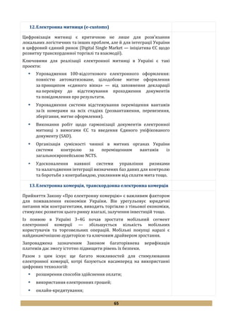 65
12.Електронна митниця (e-customs)
Цифровізація митниці є критичною не лише для розв’язання
локальних логістичних та інших проблем, але й для інтеграції України
в цифровий єдиний ринок (Digital Single Market — ініціатива ЄС щодо
розвитку транскордонної торгівлі та взаємодії).
Ключовими для реалізації електронної митниці в Україні є такі
проекти:
 Упровадження 100-відсоткового електронного оформлення:
повністю автоматизоване, цілодобове митне оформлення
за принципом «єдиного вікна» — від заповнення декларації
на перевірку до відстежування проходження документів
та повідомлення про результати.
 Упровадження системи відстежування переміщення вантажів
за їх номерами на всіх стадіях (розвантаження, перевезення,
зберігання, митне оформлення).
 Виконання робіт щодо гармонізації документів електронної
митниці з вимогами ЄС та введення Єдиного уніфікованого
документу (SAD).
 Організація сумісності чинної в митних органах України
системи контролю за переміщенням вантажів із
загальноєвропейською NCTS.
 Удосконалення наявної системи управління ризиками
та налагодження інтеграції визначених баз даних для контролю
та боротьби з контрабандою, ухилянням від сплати мита тощо.
13.Електронна комерція, транскордонна електронна комерція
Прийняття Закону «Про електронну комерцію» є важливим фактором
для пожвавлення економіки України. Він урегульовує юридичні
питання між контрагентами, виводить торгівлю з тіньової економіки,
стимулює розвиток цього ринку взагалі, залучення інвестицій тощо.
Із появою в Україні 3–4G почав зростати мобільний сегмент
електронної комерції — збільшується кількість мобільних
користувачів та торговельних операцій. Мобільні покупці наразі є
найдинамічнішою аудиторією та ключовим драйвером зростання.
Запроваджена зазначеним Законом багаторівнева верифікація
платежів дає змогу істотно підвищити рівень їх безпеки.
Разом з цим існує ще багато можливостей для стимулювання
електронної комерції, котрі базуються насамперед на використанні
цифрових технологій:
 розширення способів здійснення оплати;
 використання електронних грошей;
 онлайн-кредитування;
 