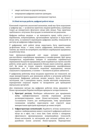 66
 смарт-логістика та супутні послуги;
 покращення цифрових навичок громадян;
 розвиток транскордонної електронної торгівлі.
14.Нові методи роботи, цифрові робочі місця
Ключовий стереотип аналогової економіки, який має бути подоланим
у цифрову еру, — це фізична прив’язка людини (робітника, службовця
тощо) до конкретного фізичного місця (або місць). Така прив’язка
здебільшого є штучною, безглуздою та економічно не доцільною.
Цифрова свобода людини — це можливість праці, тобто участі у
виробничих, комунікаційних, організаційних процесах із будь-якого
місця світу, за наявності відповідних цифрових засобів, технологій та
доступу до цифрових інфраструктур.
У цифровому світі робочі місця перестають бути прив’язаними
до фізичних місць — вони стають цифровими, мобільними, тобто
такими, що зовсім не потребують постійного перебування працівника
на робочому місці.
Саме віртуально-цифровий світ надає потужні можливості
для постійного перебування працівника в онлайн-режимі. Цей тренд
поширюється надзвичайно швидко й позитивно сприймається
переважною більшістю працівників, яким подобаються гнучкі способи
роботи, котрі дають змогу приділяти більше уваги клієнтам, друзям,
сім'ї. Це може не тільки сприяти втримуванню кваліфікованих
працівників, але й збільшити податкові надходження, внески
соціального страхування, а головне — впливати на ринок зайнятості.
У цифровому робочому місці поєднано практично всі технології, які
люди використовують для виконання роботи в сучасному робочому
середовищі. Цифровим робочим місцем можуть бути як бізнес-
застосунки, так і електронна пошта, засоби миттєвих повідомлень,
корпоративні соціальні мережі та інструменти для проведення
віртуальних зустрічей.
Для отримання вигоди від цифрових робочих місць урядовим та
бізнес-організаціям України необхідно врахувати чотири елементи.
1. Пристрої доступу. Необхідно забезпечити для працівників
вибір найефективнішого способу отримання доступу
до використовуваних ними бізнес-застосунків. Смартфони
та планшети стають усе необхіднішими, тому організаціям
і компаніям потрібно переглянути свої стратегії щодо
використання пристроїв відповідно до нових потреб.
2. Інфраструктура комунікацій. Надійність зв'язку залишається
однією з найважливіших вимог у контексті цифрового робочого
місця як в офісі, так і поза ним. Саме зв'язок є запорукою
ефективного функціонування комунікаційних технологій,
бізнес-застосунків та застосунків для спільної роботи, які є
рушійною силою сучасних бізнес-процесів. Корпоративні
 