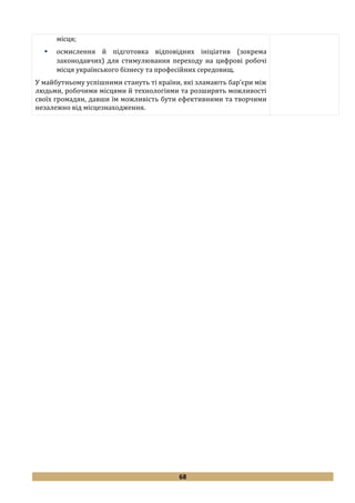 68
місця;
 осмислення й підготовка відповідних ініціатив (зокрема
законодавчих) для стимулювання переходу на цифрові робочі
місця українського бізнесу та професійних середовищ.
У майбутньому успішними стануть ті країни, які зламають бар'єри між
людьми, робочими місцями й технологіями та розширять можливості
своїх громадян, давши їм можливість бути ефективними та творчими
незалежно від місцезнаходження.
 
