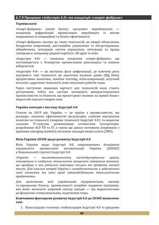 69
6.7.9 Програма «Індустрія 4.0» та концепція «смарт-фабрика»
Термінологія
«Смарт-фабрики» (smart factory, «розумне» виробництво) —
концепція цифровізації промислових виробництв із метою
покращення їх операційної та бізнес-ефективності.
«Смарт-фабрика» апелює до таких технологій, як хмарні обчислення,
бездротові комунікації, дистанційне управління та обслуговування,
кібербезпека, інтеграція систем управління, інтеграція та краща
співпраця в ланцюжку доданої вартості, 3D-друк та інші.
«Індустрія 4.0» — оновлена концепція «смарт-фабрики», що
ототожнюється з Четвертою промисловою революцією та появою
кіберсистем.
«Індустрія 4.0» — це наступна фаза цифровізації, де ключову роль
відіграють такі технології, як аналітика великих даних (Big Data),
предиктивна аналітика, machine learning, m2m-комунікації, штучний
інтелект, аддитивні технології, нове покоління роботів тощо.
Через поступове зниження вартості цих технологій вони стають
доступними, тобто все частіше починають використовуватися
промисловістю та бізнесом, що врешті-решт впливає на наявні бізнес-
моделі або взагалі створює нові.
Україна сьогодні з погляду Індустрії 4.0
Станом на 2019 рік, Україна — це країна з промисловістю, що
деградує, низькою ефективністю регуляторів, слабким внутрішнім
попитом на технології (зокрема технології Індустрії 4.0.) та водночас
сильною ІТ-галуззю, розвиненими сегментами інтеграторів-
розробників АСУ ТП та ІТ, а також ще доволі потужною (порівняно з
країнами emerging markets) системою закладів вищої освіти (ЗВО).
Візія України 2030Е щодо розвитку Індустрії 4.0
Візія України щодо Індустрії 4.0, запропонована Асоціацією
підприємств промислової автоматизації України (АППАУ)
у Національній стратегії Індустрії 4.0:
«Україна — високотехнологічна, постіндустріальна країна,
інтегрована в глобальні, технологічні ланцюжки створення цінності,
що продукує в них унікальні інженерні послуги та продукти високої
якості. Для власних потреб Україна є самодостатньою в забезпеченні
своєї економіки та своєї армії найнеобхіднішими технологічними
продуктами».
Для досягнення візії українським підприємствам, малому
та середньому бізнесу, промисловості потрібно надавати підтримку,
яка може включати широкий спектр заходів — від маркетингових
до фінансово-стимулювальних, податкових тощо.
Ключовими факторами розвитку Індустрії 4.0 до 2030Е визначено
такі:
1. Консолідація головних стейкхолдерів Індустрії 4.0 та урядових
 