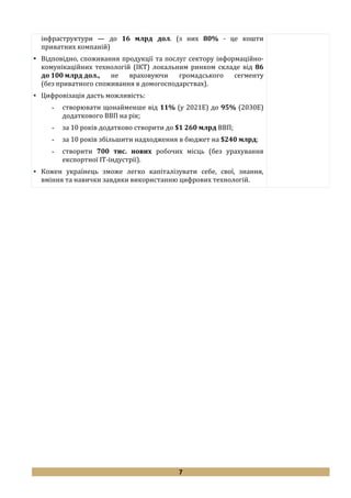 7
інфраструктури — до 16 млрд дол. (з них 80% - це кошти
приватних компаній)
 Відповідно, споживання продукції та послуг сектору інформаційно-
комунікаційних технологій (ІКТ) локальним ринком складе від 86
до 100 млрд дол., не враховуючи громадського сегменту
(без приватного споживання в домогосподарствах).
 Цифровізація дасть можливість:
- створювати щонайменше від 11% (у 2021Е) до 95% (2030Е)
додаткового ВВП на рік;
- за 10 років додатково створити до $1 260 млрд ВВП;
- за 10 років збільшити надходження в бюджет на $240 млрд;
- створити 700 тис. нових робочих місць (без урахування
експортної IT-індустрії).
 Кожен українець зможе легко капіталізувати себе, свої, знання,
вміння та навички завдяки використанню цифрових технологій.
 