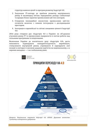 70
структур навколо цілей та програм розвитку Індустрії 4.0.
2. Залучення ІТ-сектору до проблем розвитку внутрішнього
ринку й насамперед питань передавання досвіду глобалізації
та кращих бізнес-практик промисловим хай-тек-секторам.
3. Створення інноваційної екосистеми промислових хай-тек-
сегментів включно з повною інтеграцією з дослідницьким
простором.
4. Інтеграція в європейські та світові ланцюжки цінності Індустрії
4.0.
2016 року створено рух «Індустрія 4.0 в Україні» як об’єднання
учасників ринку ІТ та промислових підприємств із метою роботи над
спільними програмами та ініціативами.
Включення України до всесвітнього руху «Індустрія 4.0» дасть
можливість підвищувати конкурентоздатність виробництв,
стимулювати внутрішній ринок, утримувати й нарощувати свої
позиції в секторах із високою доданою вартістю на національному, а в
окремих випадках — і на глобальному рівні.
Джерело: Національна стратегія Індустрії 4.0, АППАУ, Державне агентство
з розвитку електронного урядування
 