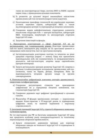 72
таких як конструкторські бюро, система ВНЗ та НАНУ, наукові
парки тощо, з приведенням цільових показників.
b) Їх розвиток до цільової моделі інноваційної екосистеми
промислових хай-тек-сегментів (наразі також відсутня).
c) Налагодження трансферу технологій від українських наукових
установ, наукових парків, лабораторій R&D, а також
від міжнародних центрів та корпорацій до кінцевих замовників.
d) Створення мереж найефективніших структурних елементів
екосистеми «Індустрія 4.0» — центрів експертизи, лабораторій
R&D, технопарків, інкубаторів та акселераторів стартапів
Індустрії 4.0 тощо.
e) Залучення інвестицій та фондів.
3. Прискорення кластеризації у сфері Індустрії 4.0 як на
регіональному, так і національному рівнях. Кластери промислових
хай-тек мають виконувати ряд завдань як по зростанню цінності в
ланцюжках своїх екосистем, так і по зростанню експорту.
a) Інституціоналізація кластерних політик та ініціатив на рівні
урядових структур (наразі — немає). Уряд має призначити
відповідальних осіб, які плануватимуть та координуватимуть
діяльність хай-тек-кластерів, зокрема щодо європейських
програм кооперації.
b) Запуск регіональних програм розвитку Індустрії 4.0, зокрема в
регіонах із найпотужнішим потенціалом промислових хай-тек-
сегментів, таких як Харків, Дніпро, Запоріжжя, Київ. Це
відповідальність місцевих органів влади та органів
самоврядування.
4. Повномасштабна цифровізація ключових секторів промисловості,
енергетики та інфраструктури:
a) Створення регуляторних стимулів для прискорення
цифровізації як у середовищі кінцевих замовників, так
і інноваторів Індустрії 4.0.
b) Створення дорожніх карт цифрової трансформації в цільових
галузях.
c) Масштабна ІТ-фікація промислових секторів — перенесення
кращих бізнес-практик з ІТ-індустрії разом із підвищенням
цифрових знань та навичок керівників і персоналу
з промисловості.
5. Інтеграція інновацій Індустрії 4.0 у стратегії оборонного комплексу
та безпеки країни.
На тлі відставання від РФ за багатьма напрямами Індустрії 4.0 уряд
має приділити особливу увагу конкурентоздатності та технічному
переоснащенню оборонної промисловості.
a) Запуск спеціальних державних програм для переходу
оборонних заводів на технології Індустрії 4.0 та підвищення їх
інноваційності.
 