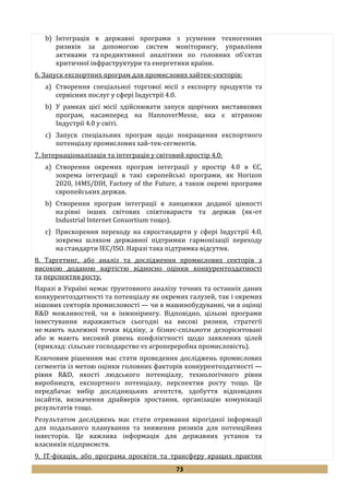 73
b) Інтеграція в державні програми з усунення техногенних
ризиків за допомогою систем моніторингу, управління
активами та предиктивної аналітики по головних об’єктах
критичної інфраструктури та енергетики країни.
6. Запуск експортних програм для промислових хайтек-секторів:
a) Створення спеціальної торгової місії з експорту продуктів та
сервісних послуг у сфері Індустрії 4.0.
b) У рамках цієї місії здійснювати запуск щорічних виставкових
програм, насамперед на HannoverMesse, яка є вітриною
Індустрії 4.0 у світі.
c) Запуск спеціальних програм щодо покращення експортного
потенціалу промислових хай-тек-сегментів.
7. Інтернаціоналізація та інтеграція у світовий простір 4.0:
a) Створення окремих програм інтеграції у простір 4.0 в ЄС,
зокрема інтеграції в такі європейські програми, як Horizon
2020, I4MS/DIH, Factory of the Future, а також окремі програми
європейських держав.
b) Створення програм інтеграції в ланцюжки доданої цінності
на рівні інших світових співтовариств та держав (як-от
Industrial Internet Consortium тощо).
c) Прискорення переходу на євростандарти у сфері Індустрії 4.0,
зокрема шляхом державної підтримки гармонізації переходу
на стандарти IEC/ISO. Наразі така підтримка відсутня.
8. Таргетинг, або аналіз та дослідження промислових секторів з
високою доданою вартістю відносно оцінки конкурентоздатності
та перспектив росту.
Наразі в Україні немає ґрунтовного аналізу точних та останніх даних
конкурентоздатності та потенціалу як окремих галузей, так і окремих
нішових секторів промисловості — чи в машинобудуванні, чи в оцінці
R&D можливостей, чи в інжинірингу. Відповідно, цільові програми
інвестування наражаються сьогодні на високі ризики, стратегії
не мають належної точки відліку, а бізнес-спільноти дезорієнтовані
або ж мають високий рівень конфліктності щодо заявлених цілей
(приклад: сільське господарство vs агропереробна промисловість).
Ключовим рішенням має стати проведення досліджень промислових
сегментів із метою оцінки головних факторів конкурентоздатності —
рівня R&D, якості людського потенціалу, технологічного рівня
виробництв, експортного потенціалу, перспектив росту тощо. Це
передбачає вибір дослідницьких агентств, здобуття відповідних
інсайтів, визначення драйверів зростання, організацію комунікації
результатів тощо.
Результатом досліджень має стати отримання вірогідної інформації
для подальшого планування та зниження ризиків для потенційних
інвесторів. Це важлива інформація для державних установ та
власників підприємств.
9. ІТ-фікація, або програма просвіти та трансферу кращих практик
 
