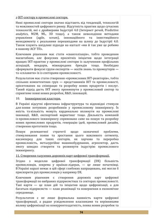 74
з ІКТ-сектору в промислові сектори.
Нині промислові сектори значно відстають від тенденцій, технологій
та можливостей цифрового ринку. Відсутність практик щодо сучасних
технологій, які є драйверами Індустрії 4.0 (Інтернет речей, Predictive
analytics, M2M, ML, 3D тощо), а також неволодіння методами
управління (agile, scrum), інноваційного та інвестиційного
менеджменту є реальними перешкодами на шляху до Індустрії 4.0.
Також існують шкідливі підходи на кшталт «ми й так уже це робимо
в нашому АСУ ТП».
Ключовим рішенням має стати «євангелізація», тобто проведення
масштабних, але фокусних просвітніх ініціатив щодо інтеграції
кращих ІКТ-практик у промислові сектори із залученням профільних
асоціацій, вендорів, міжнародних брендів тощо. Необхідно
сформувати фокусні групи експертів — носіїв знань та промоутерів —
та «сплавити» їх із секторами промисловості.
Результатом має стати створення «промислових ІКТ-реакторів», тобто
спільних компетентних груп — представників ІКТ та промисловості,
орієнтованих на співпрацю та розробку нових продуктів і послуг.
Такий підхід дасть ІКТ змогу проникнути у промисловий сектор та
сприятиме появі нових розробок, R&D, інновацій.
10. Інжинірингові кластери.
В Україні відсутні ефективна інфраструктура та відповідні стимули
для появи потужних розробників у промисловому інжинірингу. Їх
якість та кількість можуть кардинально вплинути на промислові
інновації, R&D, експортний маркетинг тощо. Діяльність компаній
із промислового інжинірингу спрямовано саме на пошук та розробку
нових промислових продуктів, генерацію ідей, промисловий дизайн,
створення прототипів тощо.
Пошук релевантної стратегії щодо зазначеної проблеми,
стимулювання появи та зростання цього важливого сегменту,
насамперед для таких секторів, як харчова та переробна
промисловість, металургійне машинобудування, агросектор, дасть
змогу швидко створити та розвинути індустрію промислового
інжинірингу.
11. Створення галузевих дорожніх карт цифрової трансформації.
Згідно з моделлю цифрової трансформації (DX) більшість
промисловців, зокрема у країнах-лідерах, — це лише початківці.
В Україні наразі немає в цій сфері глибоких напрацювань, які могли б
прискорити рух промисловців у напрямку DX.
Ключовим рішенням є створення дорожніх карт цифрової
трансформації по вибраних підприємствах та секторах промисловості.
Такі карти — це план дій та ініціатив щодо цифровізації, а для
багатьох підприємств — план реанімації та повернення в економічне
середовище.
Результатом є не лише формальна наявність карти цифрової
трансформації, а радше усвідомлення власниками та керівниками
впливу цифровізації на конкурентоздатність, поява нових розробок та
 