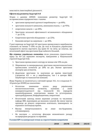 75
нова якість інвестиційної діяльності.
Ефекти від розвитку Індустрії 4.0
Згідно з даними АППАУ, показники розвитку Індустрії 4.0
по промислових підприємствах є такими:
 зростання пропускної здатності виробництва — до 60%;
 зростання кількості замовлень, виконаних вчасно, — до 95%;
 скорочення запасів — до 20%;
 Зростання загальної ефективності встановленого обладнання
— до 15 %;
 Скорочення простоїв обладнання — до 22%;
 Економія витрат на закупівлю — до 30%.
У разі переходу на Індустрії 4.0 зростання промислового виробництва
становить не менше 7–10% на рік. До того ж більшість українських
підприємств значно відстають від країн ЄС чи світу, це означає, що
початковий ефект від зростання буде набагато більший.
Що отримає українська економіка після ухвалення стратегічного
курсу на 4.0 (за оцінками експертів, наведеними у Національній
стратегії Індустрії 4.0):
1. Зростання промислового сектору не менше ніж 10% на рік.
2. Збереження та випереджальне зростання високотехнологічних
промислових сегментів до 20% на рік. Значне зростання
експорту цих сегментів.
3. Додаткове зростання та залучення до країни інвестицій
у розвиток 4.0 — як у виробництва, так і в центри R&D,
інкубатори та технологічні компанії.
Якщо Україна не включиться у світовий процес 4.0., то в подальші 5–
10 років (до 2030Е) це означатиме:
 Остаточне зникнення цілого ряду українських
високотехнологічних сегментів, залежних у своїй
конкурентоздатності від технологій 4.0, передусім
машинобудування, електричних машин та устаткування,
приладобудування, біофармацевтики, енергетики.
 Остаточний занепад низки наукових установ та численних
кафедр ЗВО, відповідних до вказаних галузей. Це своєю чергою
призведе до різкого скорочення освітнього, інженерного та
наукового потенціалу країни.
 Високу імпортозалежність не лише ххх-будування,
а й інжинірингу.
 Як наслідок — остаточну фіксацію економічного укладу
на природних ресурсах та сировині.
Головні KPI та контрольні точки за стратегічними напрямами
2018 2019Е 2020Е 2021Е
 