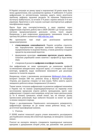 84
В Україні ситуація на ринку праці в перспективі 10 років може бути
менш драматичною, ніж у розвинутих країнах. У найближчі 3–5 років
цифровізація та автоматизація, навпаки, дадуть змогу розв’язати
проблему дефіциту трудових ресурсів. За оцінками Українського
інституту майбутнього, за останні 3–4 роки з країни виїхали 5–6 млн
українців. Практично в усіх галузях сьогодні спостерігається дефіцит
кваліфікованих кадрів.
Проте буде ряд секторів/сегментів, у яких українці через
цифровізацію втратять роботу вже в 2020–2021ЕЕ і де гостро постане
питання працевлаштування декількох сотень тисяч людей.
Наприклад, у разі скорочення держапарату, чиновників тільки на
третину без роботи залишаться 400–450 тис. осіб.
Ми пропонуємо такі опції для розв’язання проблеми
працевлаштування:
 стимулювання самозайнятості. Україні потрібна стратегія,
яка передбачатиме програми навчання громадян основам
підприємництва та ведення бізнесу, а також допомогу в наданні
кредитів під невеликий відсоток;
 формування культури «навчання протягом усього життя»,
освоєння українцями нових навичок і професій (у будь-якому
віці);
 створення й розвиток цифрових платформ талантів.
Але цифровізація не лише призводить до зникнення професій
та зменшення використання людської праці, а й створює нові галузі
(сектори, професії), надає необмежені можливості для реалізації
навичок та талантів людини.
Наприклад, згідно з висновками дослідження McKinsey’s Paris office,
Інтернет знищив 500 тис. робочих місць у Франції за попередні
15 років, але водночас створив 1,2 млн інших. Тобто замість одного
знищеного робочого місця створювалися 2,4 нового.
Таким чином, тотальна цифровізація та розвиток цифрової економіки
в Україні так чи інакше супроводжуватимуться на першому етапі
негативними процесами втрати роботи громадянами, проте саме
цифровізація і створить нові напрямки, котрі уже через декілька років
(а то й менше) зумовлять новий попит, що, як показує досвід
промислових революцій, буде набагато більшим за попит на «руки
та мізки» минулого періоду.
Згідно з дослідженнями Українського католицького університету,
цифровізація призведе як до появи нових робочих місць, так і
до істотної трансформації наявних.
1. Учитель
У 2030Е новітні технології дадуть учням можливість досліджувати
дно Індійського океану або єгипетські піраміди, не виходячи з класних
кімнат.
Учителі як експерти зможуть створювати індивідуальні навчальні
програми з урахуванням потреб учнів, що допоможе тим досягати
 