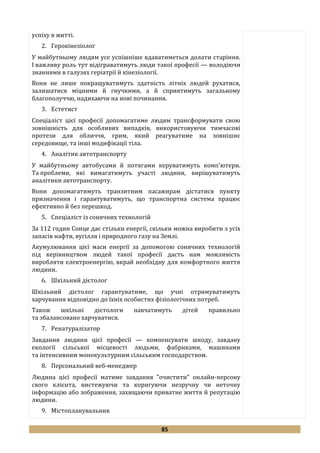 85
успіху в житті.
2. Герокінезіолог
У майбутньому людям усе успішніше вдаватиметься долати старіння.
І важливу роль тут відіграватимуть люди такої професії — володіючи
знаннями в галузях геріатрії й кінезіології.
Вони не лише покращуватимуть здатність літніх людей рухатися,
залишатися міцними й гнучкими, а й сприятимуть загальному
благополуччю, надихаючи на нові починання.
3. Естетист
Спеціаліст цієї професії допомагатиме людям трансформувати свою
зовнішність для особливих випадків, використовуючи тимчасові
протези для обличчя, грим, який реагуватиме на зовнішнє
середовище, та інші модифікації тіла.
4. Аналітик автотранспорту
У майбутньому автобусами й потягами керуватимуть комп'ютери.
Та проблеми, які вимагатимуть участі людини, вирішуватимуть
аналітики автотранспорту.
Вони допомагатимуть транзитним пасажирам дістатися пункту
призначення і гарантуватимуть, що транспортна система працює
ефективно й без перешкод.
5. Спеціаліст із сонячних технологій
За 112 годин Сонце дає стільки енергії, скільки можна виробити з усіх
запасів нафти, вугілля і природного газу на Землі.
Акумулювання цієї маси енергії за допомогою сонячних технологій
під керівництвом людей такої професії дасть нам можливість
виробляти електроенергію, вкрай необхідну для комфортного життя
людини.
6. Шкільний дієтолог
Шкільний дієтолог гарантуватиме, що учні отримуватимуть
харчування відповідно до їхніх особистих фізіологічних потреб.
Також шкільні дієтологи навчатимуть дітей правильно
та збалансовано харчуватися.
7. Ренатуралізатор
Завдання людини цієї професії — компенсувати шкоду, завдану
екології сільської місцевості людьми, фабриками, машинами
та інтенсивним монокультурним сільським господарством.
8. Персональний веб-менеджер
Людина цієї професії матиме завдання "очистити" онлайн-персону
свого клієнта, вистежуючи та коригуючи незручну чи неточну
інформацію або зображення, захищаючи приватне життя й репутацію
людини.
9. Містопланувальник
 