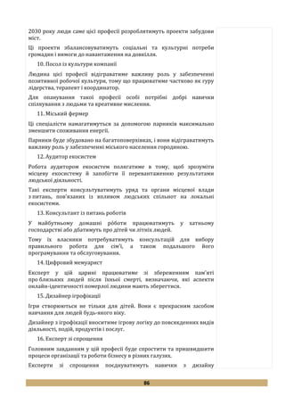 86
2030 року люди саме цієї професії розроблятимуть проекти забудови
міст.
Ці проекти збалансовуватимуть соціальні та культурні потреби
громадян і вимоги до навантаження на довкілля.
10. Посол із культури компанії
Людина цієї професії відіграватиме важливу роль у забезпеченні
позитивної робочої культури, тому що працюватиме частково як гуру
лідерства, терапевт і координатор.
Для опанування такої професії особі потрібні добрі навички
спілкування з людьми та креативне мислення.
11. Міський фермер
Ці спеціалісти намагатимуться за допомогою парників максимально
зменшити споживання енергії.
Парники буде збудовано на багатоповерхівках, і вони відіграватимуть
важливу роль у забезпеченні міського населення городиною.
12. Аудитор екосистем
Робота аудитором екосистем полягатиме в тому, щоб зрозуміти
місцеву екосистему й запобігти її перевантаженню результатами
людської діяльності.
Такі експерти консультуватимуть уряд та органи місцевої влади
з питань, пов'язаних із впливом людських спільнот на локальні
екосистеми.
13. Консультант із питань роботів
У майбутньому домашні рóботи працюватимуть у хатньому
господарстві або дбатимуть про дітей чи літніх людей.
Тому їх власники потребуватимуть консультацій для вибору
правильного робота для сім'ї, а також подальшого його
програмування та обслуговування.
14. Цифровий мемуарист
Експерт у цій царині працюватиме зі збереженням пам'яті
про близьких людей після їхньої смерті, визначаючи, які аспекти
онлайн-ідентичності померлої людини мають зберегтися.
15. Дизайнер ігрофікації
Ігри створюються не тільки для дітей. Вони є прекрасним засобом
навчання для людей будь-якого віку.
Дизайнер з ігрофікації вноситиме ігрову логіку до повсякденних видів
діяльності, подій, продуктів і послуг.
16. Експерт зі спрощення
Головним завданням у цій професії буде спростити та пришвидшити
процеси організації та роботи бізнесу в різних галузях.
Експерти зі спрощення поєднуватимуть навички з дизайну
 