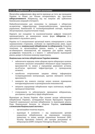 89
6.7.11 Кібербезпека: управління викликами
Масштабна цифровізація сфер життя призведе до того, що громадяни
України та бізнес усе більше потерпатимуть від зростання
кіберзлочинності. Наприклад, під час покупок або здійснення
банківських операцій в Інтернеті.
Найнебезпечнішими для економіки та громадян є кібератаки
на критичну інфраструктуру (енергозабезпечення, транспортне
управління, банківський та телекомунікаційний сектори, медичне
обслуговування, водопостачання тощо).
Нарешті, все складніші та взаємопов'язаніші цифрові технології
призводитимуть до виникнення нових форм кібератак (т. з.
вразливості «нульового дня»).
Україна та її спеціалізовані організації мають співпрацювати з усіма
зацікавленими сторонами, особливо на європейському рівні, задля
забезпечення національної кібербезпеки та кіберзахисту. Розробка
технічних та організаційних рішень мають, з одного боку,
не обмежувати можливостей, які відкриває для країни перехід
до цифрових технологій, а з іншого — забезпечувати відповідний
рівень довіри та безпеки кожному користувачу.
Національна система кібербезпеки України повинна:
 забезпечити передню лінію оборони проти кіберзагроз шляхом
посилення загальної ситуаційної обізнаності щодо інцидентів,
вразливостей та загроз у середовищі державних установ,
на об’єктах критичної інфраструктури, у громадському
сегменті;
 запобігати вторгненням завдяки обміну інформацією
та впровадженням контрзаходів, здатних зменшити поточні
вразливості;
 захищати від повного спектру загроз шляхом підвищення
контррозвідувальних та розвідувальних можливостей;
 зміцнити середовище кібербезпеки через освітянські, медійні
громадські ініціативи;
 стимулювати та забезпечувати проведення кібернавчань,
досліджень і розробок у сфері кібербезпеки.
Відповідно до Закону України «Про основні засади забезпечення
кібербезпеки України», затвердженої Указом Президента України
Стратегії національної системи кібербезпеки та відповідних рішень
Ради Національної безпеки та оборони України, ключовими
елементами Національної системи є:
- організаційно-технічна модель,
- відповідні її елементи — від національних центрів
управління кібербезпекою до відповідних галузевих,
приватних та інших центрів управління безпекою (SOC,
Security Operations Centers) або центрів реагування на
кіберзагрози (CERT, Computer Emergency Response Team).
 