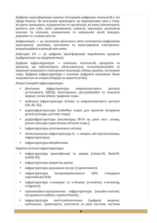 9
Цифрова трансформація означає інтеграцію цифрових технологій у всі
сфери бізнесу. Ця інтеграція призводить до принципових змін у тому,
як діють громадяни, підприємства та організації, як вони забезпечують
цінність для себе, своїх працівників, клієнтів, партнерів, досягаючи
власних та спільних, економічних та соціальних цілей швидше,
дешевше та з новою якістю.
Цифровізація — це насичення фізичного світу електронно-цифровими
пристроями, засобами, системами та налагодження електронно-
комунікаційної взаємодії між ними.
Індустрія 4.0 — це цифрова трансформація виробничих процесів
(цифровізація на підприємствах).
Цифрові інфраструктури — комплекс технологій, продуктів та
процесів, що забезпечують обчислювальні, телекомунікаційні та
мережеві можливості електронної взаємодії, обміну даними, сигналами
тощо. Цифрові інфраструктури є основою цифрової економіки. Вони
поділяються на опорні (тверді) та сервісні (м’які).
Опорні (тверді) інфраструктури:
 фіксована інфраструктура широкосмугового доступу
до Інтернету (ШСД): магістральні, дистрибуційні та локальні
мережі, точки обміну трафіком тощо;
 мобільна інфраструктура зв’язку та широкосмугового доступу
(3G, 4G, 5G);
 радіоінфраструктура (LoRaWan тощо) для проектів Інтернету
речей (сенсори, датчики тощо);
 радіоінфраструктура (насамперед Wi-Fi на рівні міст, селищ,
різних закладів туристичних об’єктів тощо.);
 інфраструктура супутникового зв’язку;
 обчислювальна інфраструктура (т. з. хмарна, або віртуалізована,
інфраструктура);
 інфраструктура кібербезпеки.
Сервісна (м’яка) інфраструктура:
 інфраструктура ідентифікації та довіри (citizen ID, Bank ID,
mobile ID);
 інфраструктура відкритих даних;
 інфраструктура державних послуг (e-government);
 інфраструктура інтероперабельності (API, стандарти
європейської ISA);
 інфраструктура e-комерції та e-бізнесу (e-contract, e-invoicing,
e-logistics);
 транзакційно-процесингова інфраструктура (онлайн-платежі,
інструменти cashless, сервіси fintech);
 інфраструктура життєзабезпечення (цифрові медичні,
освітянські, транспортні, логістичні та інші системи, системи
 