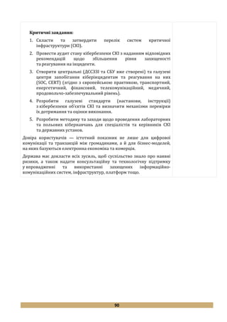 90
Критичні завдання:
1. Скласти та затвердити перелік систем критичної
інфраструктури (СКІ).
2. Провести аудит стану кібербезпеки СКІ з наданням відповідних
рекомендацій щодо збільшення рівня захищеності
та реагування на інциденти.
3. Створити центральні (ДССЗЗІ та СБУ вже створені) та галузеві
центри запобігання кіберінцидентам та реагування на них
(SOC, CERT) (згідно з європейською практикою, транспортний,
енергетичний, фінансовий, телекомунікаційний, медичний,
продовольчо-забезпечувальний рівень).
4. Розробити галузеві стандарти (настанови, інструкції)
з кібербезпеки об’єктів СКІ та визначити механізми перевірки
їх дотримання та оцінки виконання.
5. Розробити методику та заходи щодо проведення лабораторних
та польових кібернавчань для спеціалістів та керівників СКІ
та державних установ.
Довіра користувачів — істотний показник не лише для цифрової
комунікації та транзакцій між громадянами, а й для бізнес-моделей,
на яких базуються електронна економіка та комерція.
Держава має докласти всіх зусиль, щоб суспільство знало про наявні
ризики, а також надати консультаційну та технологічну підтримку
у впровадженні та використанні захищених інформаційно-
комунікаційних систем, інфраструктур, платформ тощо.
 