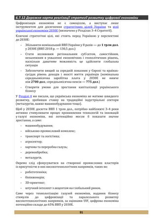 91
6.7.12 Дорожня карта реалізації стратегії розвитку цифрової економіки
Цифровізація економіки не є самоціллю, а виступає лише
інструментом для досягнення стратегічних цілей України та візії
української економіки 2030Е (визначено у Розділах 3–4 Стратегії).
Ключові стратегічні цілі, які стоять перед Україною у перспективі
до 2030Е:
- Збільшити номінальний ВВП України у 8 разів — до 1 трлн дол.
у 2030Е (ВВП 2018 р. — 130,5 дол.)
- Стати впливовим регіональним суб'єктом, самостійним,
незалежним в ухваленні економічних і геополітичних рішень,
наскільки даватиме можливість це здійснити глобальна
ситуація
- Забезпечити вищий за середній показник у Європі та країнах-
сусідах рівень доходів і якості життя українців (номінальна
середньомісячна заробітна плата у 2030Е не нижче
ніж 2700 дол.; середньомісячна пенсія — 775 дол.)
- Створити умови для зростання капіталізації українського
бізнесу
У Розділі 4 ми писали, що украї̈нська економіка не матиме швидкого
розвитку, зробивши ставку на традиційні індустріальні сектори
(металургію, важке машинобудування тощо).
Щоб у 2030Е досягти ВВП 1 трлн дол., потрібно найближчі 3–4 роки
активно стимулювати процес проникнення технологій та інновацій
у галузі економіки, які потенційно могли б показати значне
зростання, а саме:
- машинобудування;
- військово-промисловий комплекс;
- транспорт та логістика;
- агросектор;
- харчова та переробна галузь;
- деревообробка;
- металургія.
Окремо слід сфокусуватися на створенні промислових кластерів
із присутністю в них високотехнологічних напрямків, таких як:
- робототехніка;
- біоінженерія;
- 3D-принтинг;
- штучний інтелект з акцентом на глобальний ринок.
Саме через технологізацію галузей економіки, надання бізнесу
стимулів до цифровізації та паралельного розвитку
високотехнологічних напрямків, за оцінками UIF, цифрова економіка
потенційно складе до 65% ВВП у 2030Е.
 