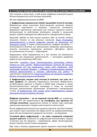 99
6.7.13 Оцінка макроефектів від цифровізації для ключових стейкхолдерів
Світ вступив в нову епоху, в якій вплив цифрових технологій дедалі
більше відчувається в усіх секторах економіки.
Як саме цифровізація впливає на ВВП?
1. Цифровізація кардинально змінює традиційні галузі й сектори.
Відбувається зміна класичних бізнес-моделей, аналогові процеси
та операції перетікають в Інтернет, з'являється можливість
формувати персональні пропозиції для кожного окремого клієнта.
Автоматизація та роботизація мінімізують потреби в людському
ресурсі, стрімко підвищуються ефективність і продуктивність праці.
Приклади: Alibaba не веде власної торгівлі, Uber не володіє жодною
машиною, Amazon не має фізичних магазинів. Порт Роттердам
перетворюється в єдиний цифровий простір за допомогою IoT
(Інтернет речей). У порту встановлюються «цифрові дельфіни» —
інтелектуальні датчики, що забезпечують підтримку транспортних
потоків, включаючи перевезення вантажів. «Дельфіни» здатні
до самонавчання, їх основа — нейромережі.
Кардинальні зміни відбуваються й у тих галузях, які вважаються
базовими для української промисловості, — металургії, видобутку
нафти й газу, енергетиці, АПК тощо.
Приклади: виробник сталі Thyssekruppcobots упроваджує коботів
(cobots) на своїх заводах. Нафтогазовидобувна компанія BP активно
використовує IoT для моніторингу стану своїх свердловин. Shell
експлуатує систему Sensabot — віддалено контрольованих роботів,
здатних функціонувати в локаціях, небезпечних для людини. В
агросекторі створюються спеціальні роботи, які зможуть знищувати
бур'яни, не використовуючи пестицидів.
2. Цифровізація створює нові сектори й сегменти, так само, як і
нові професії. За оцінками Українського Інституту Майбутнього,
до 60% доданої вартості в Україні в 2030Е буде створено в нових
високотехнологічних секторах економіки, в таких як штучний
інтелект, робототехніка, біоінженерія, 3D-принтинг, наномедицина
та інші. В майбутньому 65% наших дітей займатимуться видами
діяльності, які ще не існують сьогодні.
Цифрова економіка — це не окремий сектор ВВП, як, наприклад,
індустрія ІКТ або промисловість, це платформа, яка пронизує всі
сектори економіки, кардинально змінює їх, змінює саму структуру
української економіки, створює нові сегменти і навіть галузі.
Вплив цифровізації визначається доданою вартістю, яку вона створює
для кожної галузі економіки або сфери життя на макроекономічному
рівні, або для конкретного продукту чи послуги — на мікрорівні.
Головний ефект цифровізації — це зміна ланцюжків створення
доданої вартості. Технології та цифровізація витіснятимуть людину
зі звичних для неї процесів — виробництва, сфери обслуговування,
розваг, торгівлі, освіти й навіть медицини.
При тому в бізнесу кардинально зросте окупність інвестицій (ROI).
 