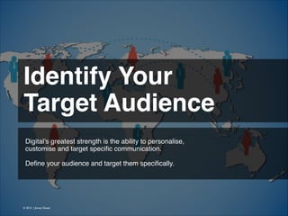 Identify Your !
Target Audience 
Digital’s greatest strength is the ability to personalise, !
customise and target speciﬁc communication.
!
Deﬁne your audience and target them speciﬁcally.!

© 2013 | Jimmy Ghazal

 