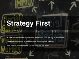 Strategy First 
Brands rush to create a presence online and start talking to audiences.
!
Most of the time this is done without planning and strategy.
!
Results can sometimes be devastating for the brand.

© 2013 | Jimmy Ghazal

 
