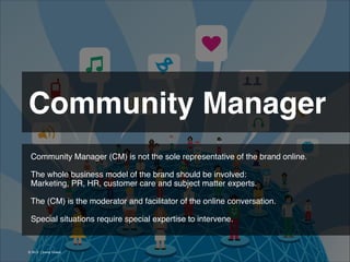 Community Manager 
Community Manager (CM) is not the sole representative of the brand online.
!
The whole business model of the brand should be involved:
Marketing, PR, HR, customer care and subject matter experts.
!
The (CM) is the moderator and facilitator of the online conversation.
!
Special situations require special expertise to intervene.

© 2013 | Jimmy Ghazal

 