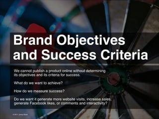 Brand Objectives
and Success Criteria 
We cannot publish a product online without determining
its objectives and its criteria for success.
!
What do we want to achieve?!
!
How do we measure success?
!
Do we want it generate more website visits, increase sales,
generate Facebook likes, or comments and interactivity?
© 2013 | Jimmy Ghazal

 