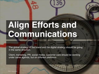 Align Efforts and
Communications 
The global strategy of the brand and the digital strategy should be going
in the same direction.
!
Client, marketing, PR, social media, customer care should be working
under same agenda, but on different platforms.

© 2013 | Jimmy Ghazal

 