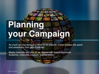 Planning !
your Campaign 
As much as your product is likely to be popular, media creates the spark
and awareness that gets it noticed.
!
Media channels and plan to be aligned with brand objectives:
Audience, channels, medium, segmentation.
!

© 2013 | Jimmy Ghazal

 