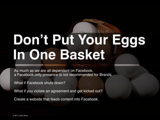 Don’t Put Your Eggs!
In One Basket  
As much as we are all dependent on Facebook,
a Facebook only presence is not recommended for Brands.
!
What if Facebook shuts down?
!
What if you violate an agreement and get kicked out?
!
Create a website that feeds content into Facebook.

© 2013 | Jimmy Ghazal

 