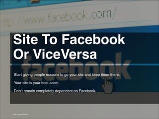 Site To Facebook !
Or ViceVersa 
Start giving people reasons to go your site and keep them there.
!
Your site is your best asset.
!
Don’t remain completely dependent on Facebook.

© 2013 | Jimmy Ghazal

 